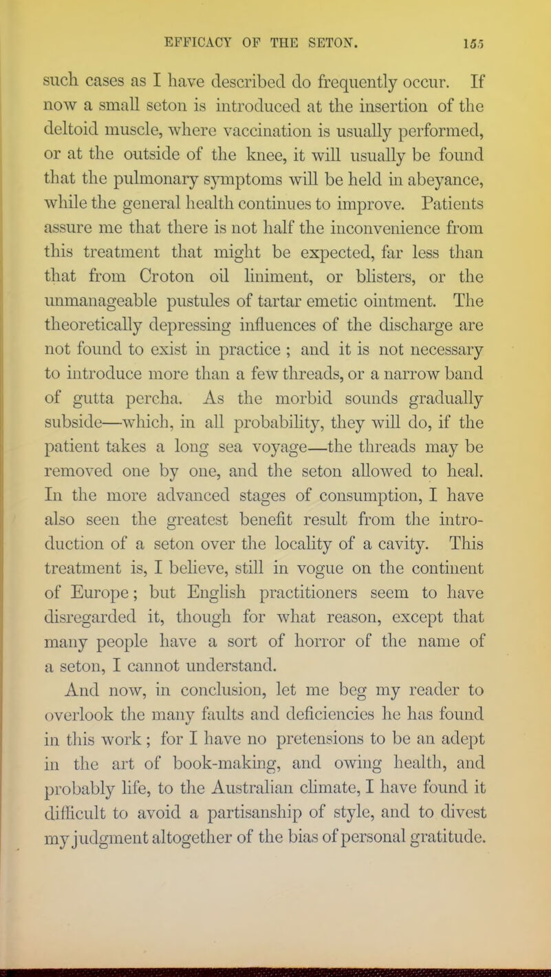 such cases as I have described do frequently occur. If now a small scton is introduced at the insertion of the deltoid muscle, where vaccination is usually performed, or at the outside of the knee, it will usually be found that the pulmonary symptoms will be held in abeyance, while the general health continues to improve. Patients assure me that there is not half the inconvenience from this treatment that might be expected, far less than that from Croton oil liniment, or blisters, or the unmanageable pustules of tartar emetic ointment. The theoretically depressing influences of the discharge are not found to exist in practice ; and it is not necessary to introduce more than a few threads, or a narrow band of gutta percha. As the morbid sounds gradually subside—which, in all probability, they will do, if the patient takes a long sea voyage—the threads may be removed one by one, and the seton allowed to heal. In the more advanced stages of consumption, I have also seen the greatest benefit result from the intro- duction of a seton over the locality of a cavity. This treatment is, I believe, still in vogue on the continent of Europe; but English practitioners seem to have disregarded it, though for what reason, except that many people have a sort of horror of the name of a seton, I cannot understand. And now, in conclusion, let me beg my reader to overlook the many faults and deficiencies he has found in this work ; for I have no pretensions to be an adept in the art of book-making, and owing health, and probably life, to the Australian climate, I have found it difficult to avoid a partisanship of style, and to divest my judgment altogether of the bias of personal gratitude. HflMH9RHKRIB8BB60finHfiS)BHBBa9SBfi699SBH2BB5H