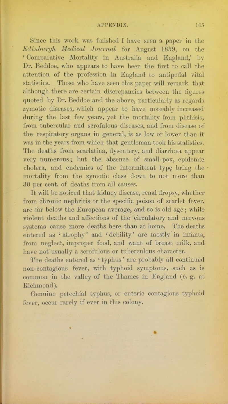 Since this work was finished I have seen a paper in the Edinburgh Medical Jouimal for August 1859, on the ' Comparative Mortality in Australia and England,' by Dr. Beddoe, who appears to have been the first to call the attention of the profession in England to antipodal vital statistics. Those who have seen this paper will remark that although there are certain discrepancies between the figures quoted by Dr. Beddoe and the above, particularly as regards zymotic diseases, which appear to have noteably increased during the last few years, yet the mortality from phthisis, from tubercular and scrofulous diseases, and from disease of the respiratory organs in general, is as low or lower than it was in the years from which that gentleman took his statistics. The deaths from scarlatina, dysentery, and diarrhoea appear very numerous; but the absence of small-pox, epidemic cholera, and endemics of the intermittent type bring the mortality from the zymotic class down to not more than 30 per cent, of deaths from all causes. It will be noticed that kidney disease, renal dropsy, whether from chronic nephritis or the specific poison of scarlet fever, are far below the European average, and so is old age; while violent deaths and affections of the circulatory and nervous systems cause more deaths here than at home. The deaths entered as 6 atrophy' and ' debility' are mostly in infants, from neglect, improper food, and want of breast in ilk, and have not usually a scrofulous or tuberculous character. The deaths entered as ' typhus' are probably all continued non-contagious fever, with typhoid symptoms, such as is common in the valley of the Thames in England (e. g. at Richmond). Genuine petechial typhus, or enteric contagious typhoid fever, occur rarely if ever in this colony.