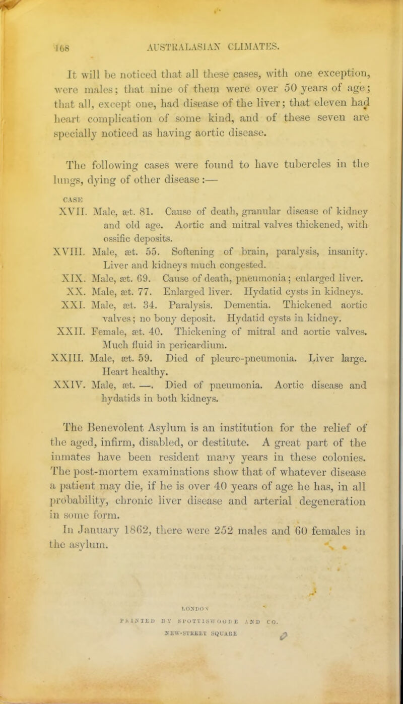 It will be noticed that all these cases, with one exception, were males; that nine of them were over 50 years of age; that all, except one, had disease of the liver; that eleven had heart complication of some kind, and of these seven are specially noticed as having aortic disease. The following cases were found to have tubercles in the lungs, dying of other disease :— CASK XVII. Male, a?t. 81. Cause of death, granular disease of kidney and old age. Aortic and mitral valves thickened, with ossific deposits. XVIII. Male, ait. 55. Softening of brain, paralysis, insanity. Liver and kidneys much congested. XIX. Male, a?t. G9. Cause of death, pneumonia; enlarged liver. XX. Male, a:t. 77. Enlarged liver. Hydatid cysts in kidneys. XXI. Male, a?t. 34. Paralysis. Dementia. Thickened aortic valves; no bony deposit. Hydatid cysts in kidney. XXII. Female, ait. 40. Thickening of mitral and aortic valves. Much fluid in pericardium. XXIII. Male, set. 59. Died of pleuro-pneumonia. Liver large. Heart healthy. XXIV. Male, ret. —. Died of pneumonia. Aortic disease and hydatids in both kidneys. The Benevolent Asylum is an institution for the relief of the aged, infirm, disabled, or destitute. A great part of the inmates have been resident many years in these colonies. The post-mortem examinations show that of whatever disease a patient may die, if he is over 40 years of age he has, in all probability*, chronic liver disease and arterial degeneration in some form. In January 18(52, there were 252 males and GO females in the asylum. \ « LOS DO S THIMBU by lii'omswooDii akd co. Sli\V-STKJii,t SQLAKE ^