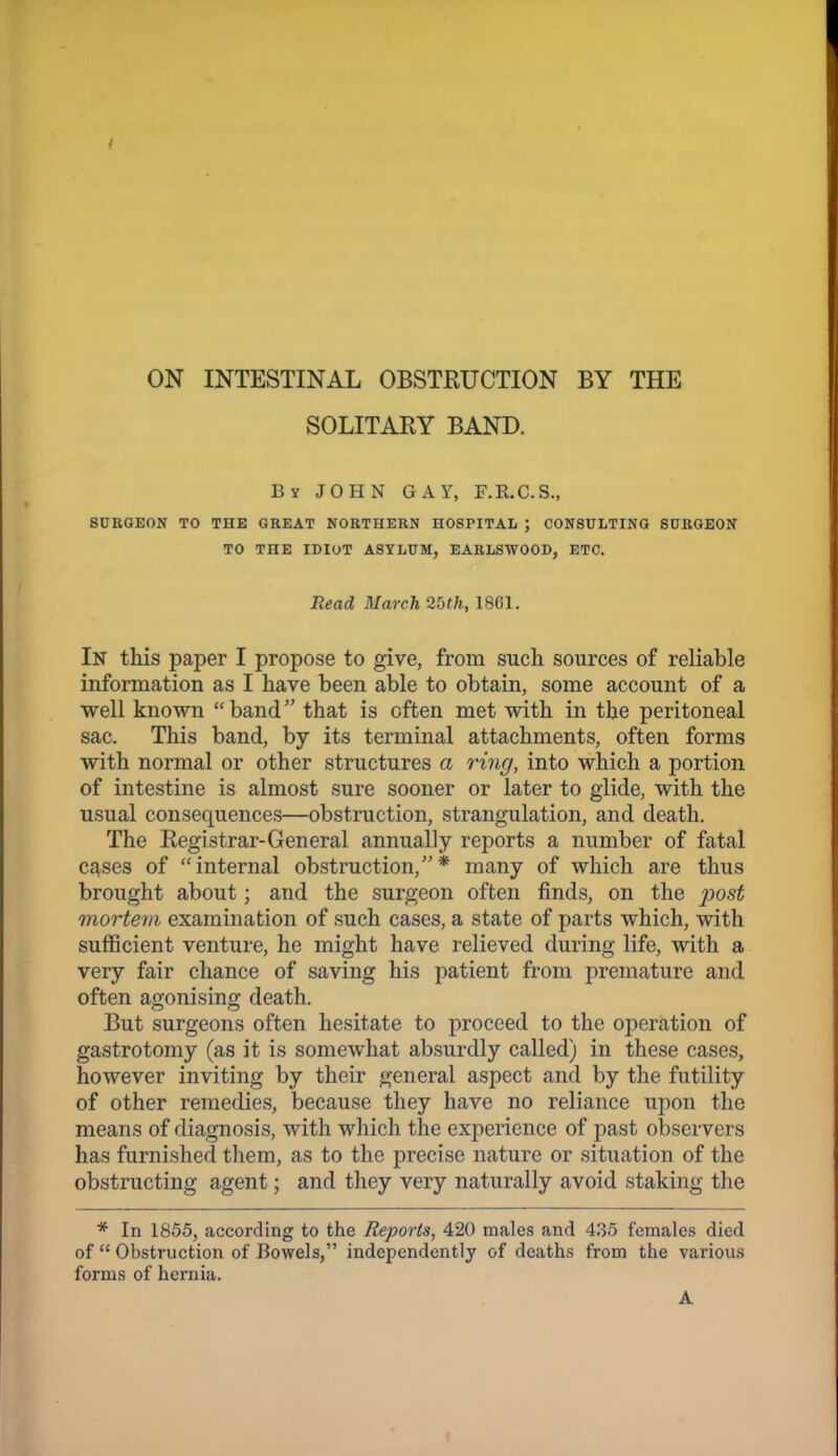 ON INTESTINAL OBSTRUCTION BY THE SOLITARY BAND. By JOHN GAY, F.K.C.S., SURGEON TO THE GREAT NORTHERN HOSPITAL ; CONSULTING SURGEON TO THE IDIOT ASYLUM, EARLSWOOD, ETC. Read March 2bth, 1861. In this paper I propose to give, from such, sources of reliable information as I have been able to obtain, some account of a well known band that is often met with in the peritoneal sac. This band, by its terminal attachments, often forms with normal or other structures a ring, into which a portion of intestine is almost sure sooner or later to glide, with the usual consequences—obstruction, strangulation, and death. The Registrar-General annually reports a number of fatal c^ses of internal obstruction,* many of which are thus brought about; and the surgeon often finds, on the post mortem examination of such cases, a state of parts which, with sufficient venture, he might have relieved during life, with a very fair chance of saving his patient from premature and often agonising death. But surgeons often hesitate to proceed to the operation of gastrotomy (as it is somewhat absurdly called) in these cases, however inviting by their general aspect and by the futility of other remedies, because they have no reliance upon the means of diagnosis, with which the experience of past observers has furnished them, as to the precise nature or situation of the obstructing agent; and they very naturally avoid staking the * In 1855, according to the Reports, 420 males and 435 females died of  Obstruction of Bowels, independently of deaths from the various forms of hernia. A