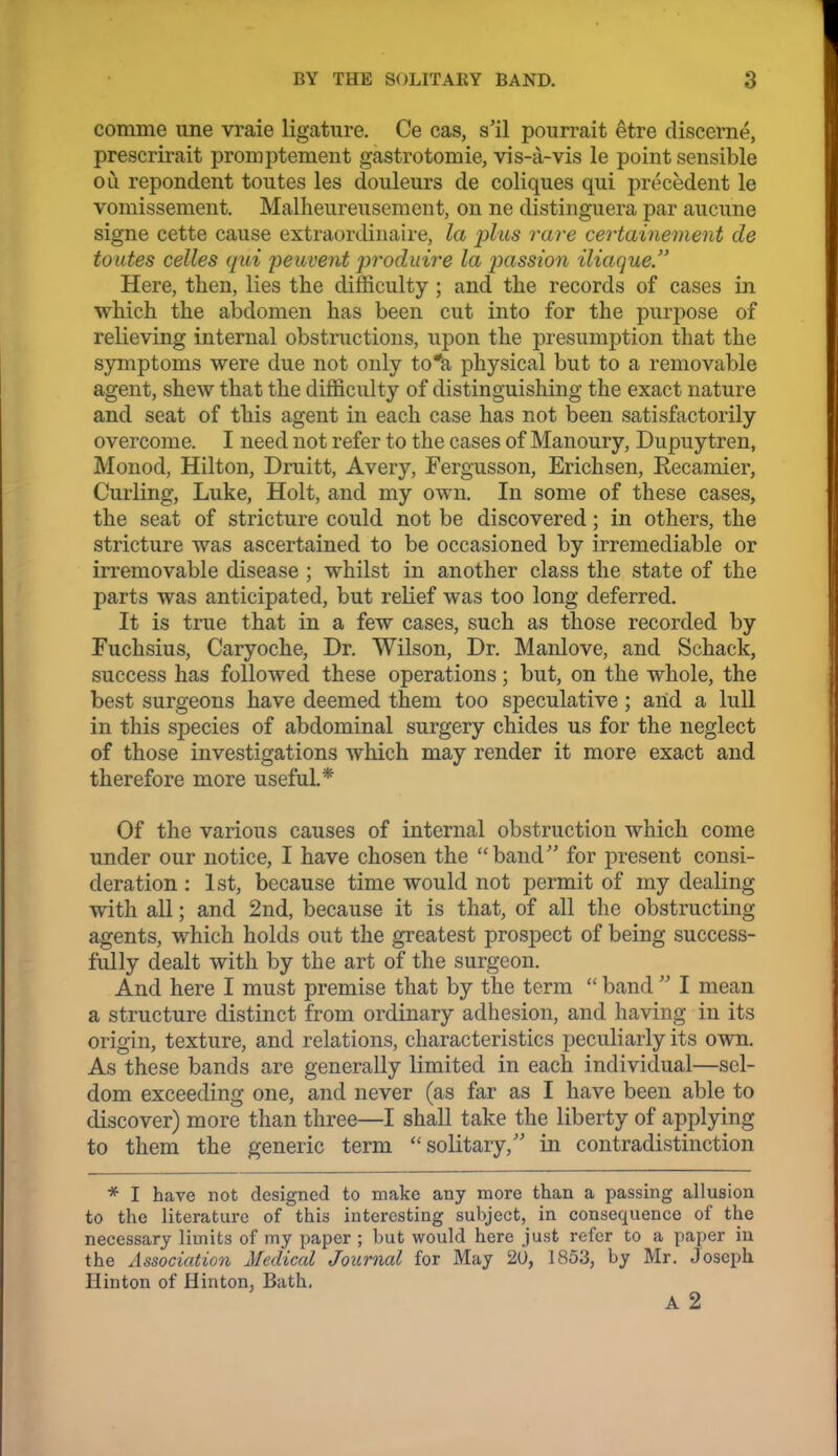 comme une vraie ligature. Ce cas, s'il pourrait etre discerne, prescrirait promptement gastrotomie, vis-a-vis le point sensible ou repondent toutes les douleurs de coliques qui precedent le vomissement. Malheureuseraent, on ne distinguera par aucune signe cette cause extraordinaire, la jdas rare certainement de toutes celles qui peuvent j^^'oduire la passion iliaque. Here, then, lies tlie difficulty ; and the records of cases in which the abdomen has been cut into for the purpose of relieving internal obstructions, upon the presumption that the S3miptoms were due not only to*a physical but to a removable agent, shew that the difficulty of distinguishing the exact nature and seat of this agent in each case has not been satisfactorily overcome. I need not refer to the cases of Manoury, Dupuytren, Monod, Hilton, Druitt, Avery, Fergusson, Erichsen, Recamier, Curling, Luke, Holt, and my own. In some of these cases, the seat of stricture could not be discovered; in others, the stricture was ascertained to be occasioned by irremediable or irremovable disease ; whilst in another class the state of the parts was anticipated, but relief was too long deferred. It is true that in a few cases, such as those recorded by Fuchsius, Caryoche, Dr. Wilson, Dr. Manlove, and Schack, success has followed these operations; but, on the whole, the best surgeons have deemed them too speculative; arid a lull in this species of abdominal surgery chides us for the neglect of those investigations which may render it more exact and therefore more useful.* Of the various causes of internal obstruction which come under our notice, I have chosen the band for present consi- deration : 1st, because time would not permit of my dealing with all; and 2nd, because it is that, of all the obstructing agents, which holds out the greatest prospect of being success- fully dealt with by the art of the surgeon. And here I must premise that by the term  band  I mean a structure distinct from ordinary adhesion, and having in its origin, texture, and relations, characteristics peculiarly its own. As these bands are generally limited in each individual—sel- dom exceeding one, and never (as far as I have been able to discover) more than three—I shall take the liberty of applying to them the generic term solitary, in contradistinction * I have not designed to make any more than a passing allusion to the literature of this interesting subject, in consequence of the necessary limits of my paper ; but would here just refer to a paper iu the Association Medical Journal for May 2U, 1853, by Mr. Joseph Hinton of Hinton, Bath,