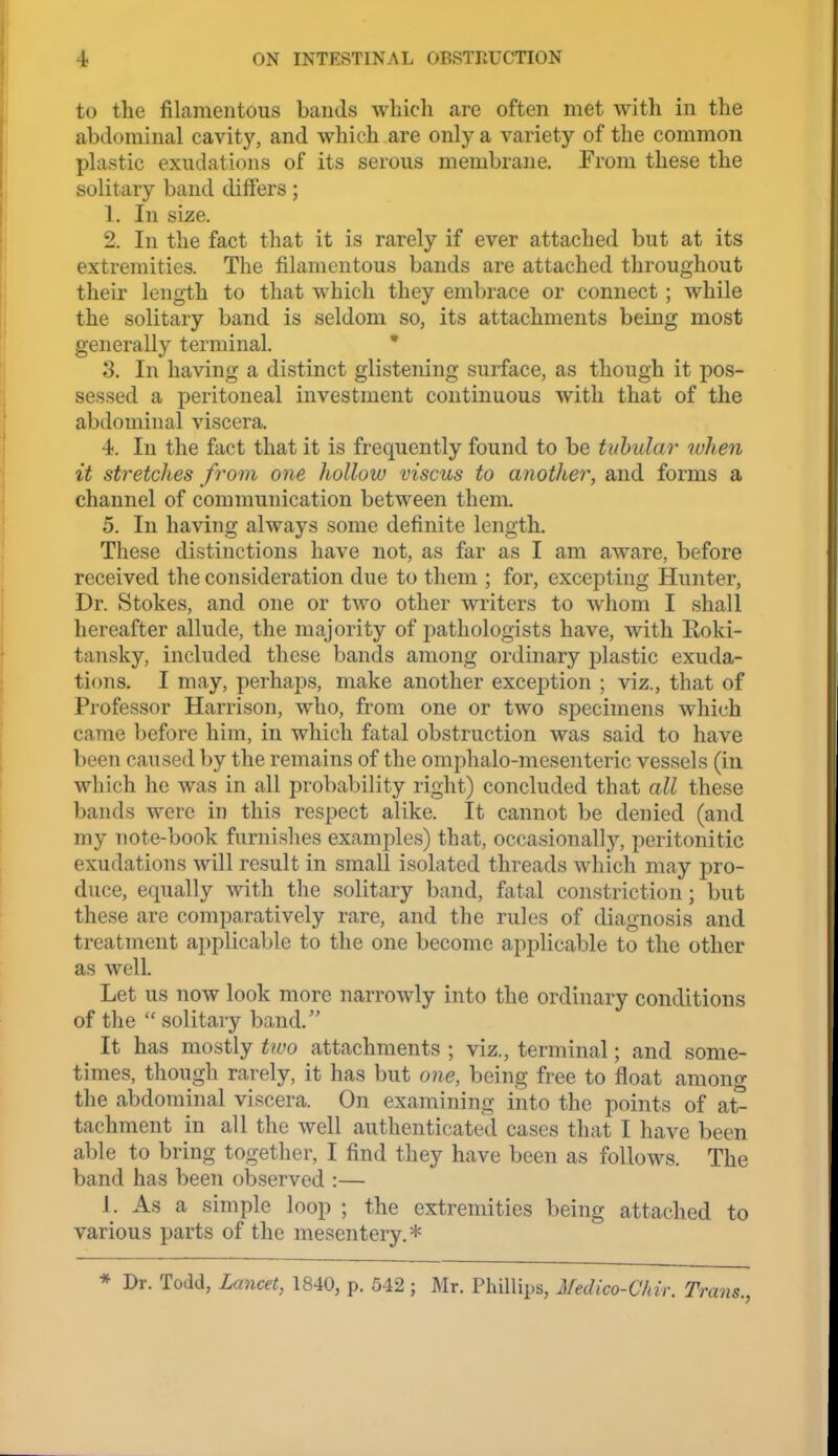 to the filamentous bands which are often met with in the abdominal cavity, and which are only a variety of the common plastic exudations of its serous membrane. From these the solitary band differs; 1. In size. 2. In the fact that it is rarely if ever attached but at its extremities. The filamentous bands are attached throughout their length to that which they embrace or connect ; while the solitary band is seldom so, its attachments being most generally terminal. ' 3. In having a distinct glistening surface, as tliough it pos- sessed a peritoneal investment continuous with that of the abdominal viscera. 4. In the fact that it is frequently found to be tubular when it stretcJies from one hollow viscus to another, and forms a channel of communication between them. 5. In having always some definite length. These distinctions have not, as far as I am aware, before received the consideration due to them ; for, excepting Hunter, Dr. Stokes, and one or two other writers to whom I shall hereafter allude, the majority of pathologists have, with Roki- tansky, included these bands among ordinary plastic exuda- tions. I may, perhaps, make another exception ; viz., that of Professor Harrison, who, from one or two specimens which came before him, in which fatal obstruction was said to have been caused by the remains of the omphalo-mesenteric vessels (in which he was in all probability right) concluded that all these bands were in this respect alike. It cannot be denied (and my note-book furnishes examples) that, occasionally, peritonitic exudations will result in small isolated threads which may pro- duce, equally with the solitary band, fatal constriction; but these are comparatively rare, and the rules of diagnosis and treatment applicable to the one become applicable to the other as well. Let us now look more narrowly into the ordinary conditions of the  solitary band, It has mostly two attachments ; viz., terminal; and some- times, though rarely, it has but one, being free to float among the abdominal viscera. On examining into the points of at- tachment in all the well authenticated cases that I have been able to bring together, I find they have been as follows. The band has been observed :— J. As a simple loop ; the extremities being attached to various parts of the mesentery.* * Dr. Todd, Lancet, 1840, p. 542 ; Mr. Phillips, Medico-Chir. Trans.,