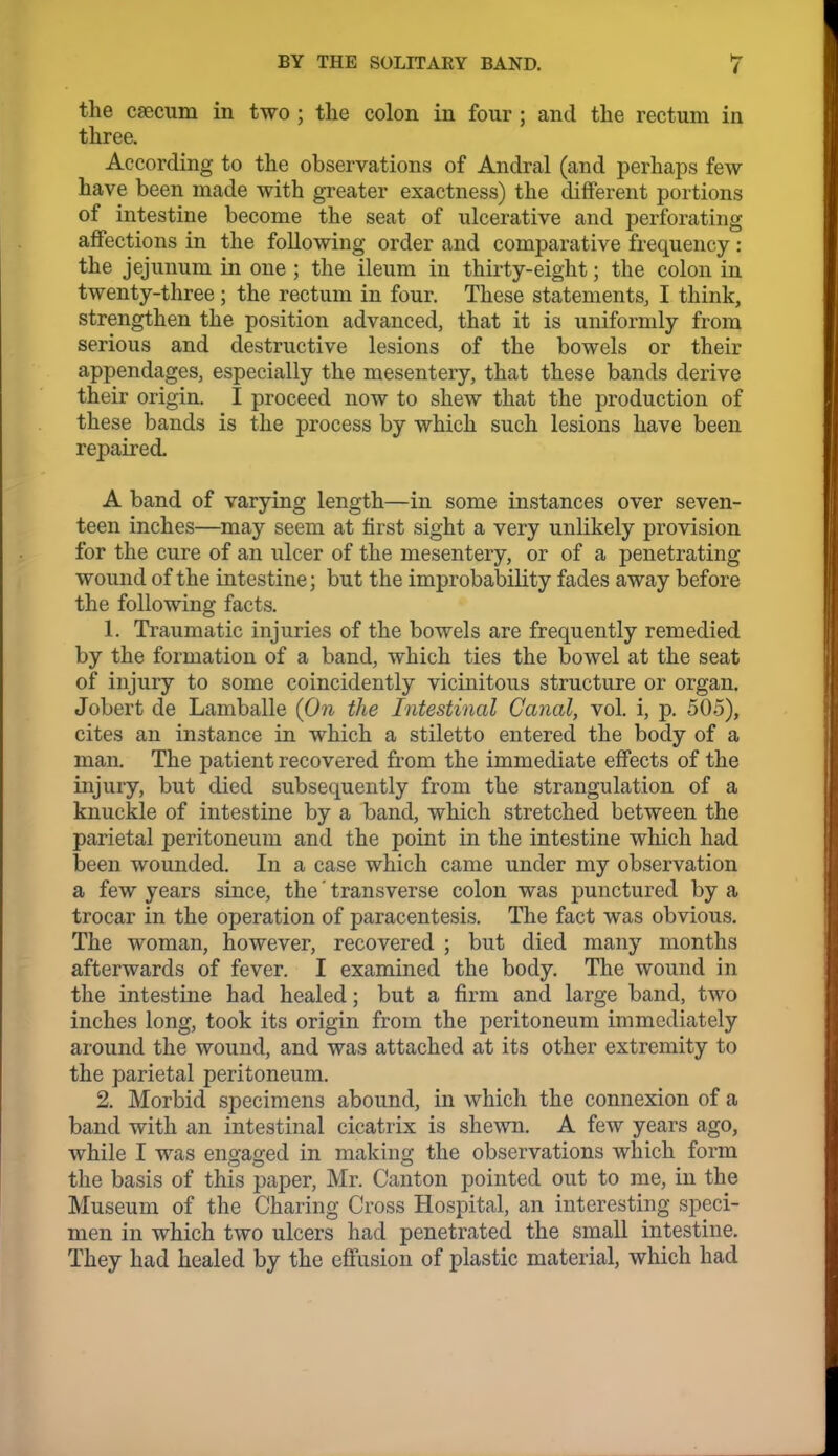 the csecum in two ; tlie colon in four ; and the rectum in three. According to the observations of Andral (and perhaps few have been made with greater exactness) the different portions of intestine become the seat of ulcerative and perforating affections in the following order and comparative frequency: the jejunum in one ; the ileum in thirty-eight; the colon in twenty-three; the rectum in four. These statements, I think, strengthen the position advanced, that it is uniformly from serious and destructive lesions of the bowels or their appendages, especially the mesentery, that these bands derive their origin. I proceed now to shew that the production of these bands is the process by which such lesions have been repaired. A band of varying length—in some instances over seven- teen inches—may seem at first sight a very unlikely provision for the cure of an ulcer of the mesentery, or of a penetrating wound of the intestine; but the improbability fades away before the following facts. 1. Traumatic injuries of the bowels are frequently remedied by the formation of a band, which ties the bowel at the seat of injury to some coincidently vicinitous structure or organ, Jobert de Lamballe {On the Intestinal Canal, vol. i, p. 505), cites an instance in which a stiletto entered the body of a man. The patient recovered from the immediate effects of the injury, but died subsequently from the strangulation of a knuckle of intestine by a band, which stretched between the parietal peritoneum and the point in the intestine which had been wounded. In a case which came under my observation a few years since, the' transverse colon was punctured by a trocar in the operation of paracentesis. The fact was obvious. The woman, however, recovered ; but died many months afterwards of fever. I examined the body. The wound in the intestine had healed; but a firm and large band, two inches long, took its origin from the peritoneum immediately around the wound, and was attached at its other extremity to the parietal peritoneum. 2. Morbid specimens abound, in which the connexion of a band with an intestinal cicatrix is shewn. A few years ago, while I was engaged in making the observations which form the basis of this paper, Mr. Canton pointed out to me, in the Museum of the Charing Cross Hospital, an interesting speci- men in which two ulcers had penetrated the small intestine. They had healed by the effusion of plastic material, which had