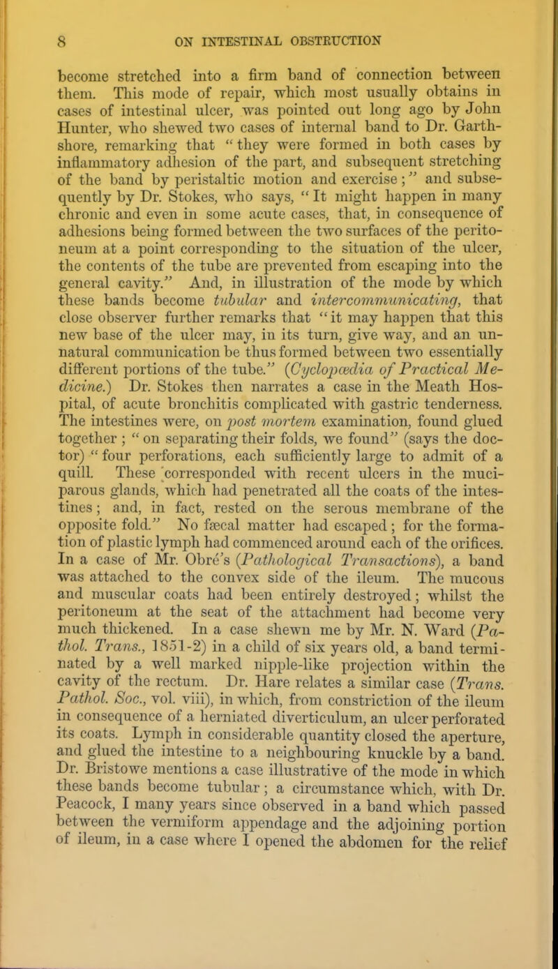 become stretched into a firm band of connection between them. This mode of repair, which most usually obtains in cases of intestinal ulcer, was pointed out long ago by John Hunter, who shewed two cases of internal band to Dr. Garth- shore, remarking that  they were formed in both cases by inflammatory adhesion of the part, and subsequent stretching of the band by peristaltic motion and exercise; and subse- quently by Dr. Stokes, who says,  It might happen in many chronic and even in some acute cases, that, in consequence of adhesions being formed between the two surfaces of the perito- neum at a point corresponding to the situation of the ulcer, the contents of the tube are prevented from escaping into the general cavity. And, in illustration of the mode by which these bands become tubular and intercommunicating, that close observer further remarks that it may happen that this new base of the ulcer may, in its turn, give way, and an un- natural communication be thus formed between two essentially different portions of the tube.'' {Gyclopwdia of Practical Me- dicine.) Dr. Stokes then narrates a case in the Meath Hos- pital, of acute bronchitis complicated with gastric tenderness. The intestines were, on i)ost mortem examination, found glued together ;  on separating their folds, we found (says the doc- tor)  four perforations, each sufficiently large to admit of a quill. These corresponded with recent ulcers in the muci- parous glands, which had penetrated all the coats of the intes- tines ; and, in fact, rested on the serous membrane of the opposite fold. No fa3cal matter had escaped ; for the forma- tion of plastic lymph had commenced around each of the orifices. In a case of Mr. Obre's {Pathological Transactions), a band was attached to the convex side of the ileum. The mucous and muscular coats had been entirely destroyed; whilst the peritoneum at the seat of the attachment had become very much thickened. In a case shewn me by Mr. N. Ward {Pa- thol. Trans., 18.51-2) in a child of six years old, a band termi- nated by a well marked nipple-like projection within the cavity of the rectum. Dr. Hare relates a similar case {Trans. Pathol. Soc, vol. viii), in which, from constriction of the ileum in consequence of a herniated diverticulum, an ulcer perforated its coats. Lymph in considerable quantity closed the aperture, and glued the intestine to a neighbouring knuckle by a band. Dr. Bristowe mentions a case illustrative of the mode in which these bands become tubular; a circumstance which, with Dr. Peacock, I many years since observed in a band which passed between the vermiform appendage and the adjoining portion of ileum, in a case where I opened the abdomen for the relief