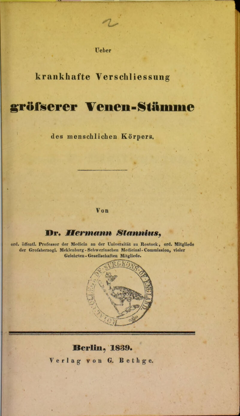 krankhafte üeber VerSchliessung sröfüerer Tenen-Stämme des menschlichen Körpers. Von Hr. Bermann Stannius^ ord. öfTeutl. Professor der Mediciu an der Uaiversität zu Rostock, ord. Mitgliedo der Grofsherzogl. RIekleuburg-Schweriuscbeu Mediciaal-CominissioDy vieler Gelehrten • Gesellschaften ftlitgliede. Berlin, 18S9. Verlag- von G. Betlige.