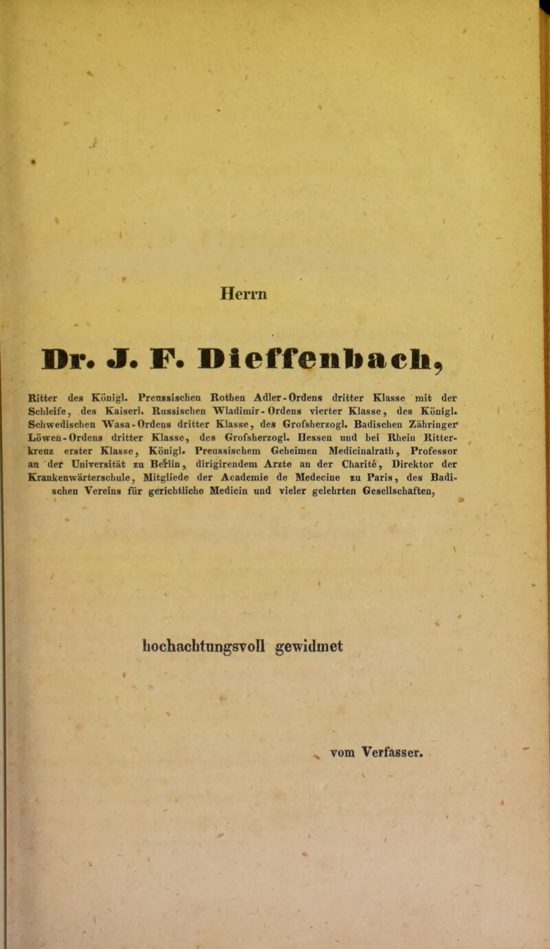 Herrn Dr. J. F. Dleffenbacli, Ritter des Königl. Prcnssischcn Rotben Adler-Ordens dritter Klasse mit der ScLleife, des Kaiserl. Russischen Wladimir-Ordens vierter Klasse, des König). Sclmedisclien Wasa-Ordens dritter Klasse, des Grofsberzogl. Badisclien Zäliriuger Löwen-Ordens dritter Klasse, des Grofsberzogl. Hessen und bei Rbeiu Ritter- kreuz erster Klasse, Königl. Preussiscbem Gebeimen Medicinalratb, Professor an der Universität zu BeVlin, dirigirendem Arzte an der Charit6, Direktor der Krankenwärtersciiule, Mitgliede der Academie de Medecine zu Paris, des Badi- schen Vereins für gerichtlicbe Medicin und vieler gelehrten Gesellschaften, hochachtungsvoll gewidmet ^ vom Verfasser.