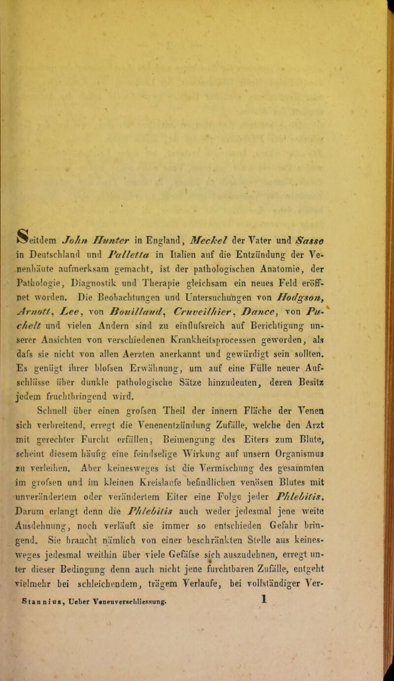 Seitdem John TIvnter in England, Meckel der Vater und Sasse in Deiifschland und Palletta in Italien auf die Entzündung der Ve- nenliäiite aufmerksam gemacht, ist der pathologischen Anatomie, der Pathologie, Diagnostik und Therapie gleichsam ein neues Feld eröflF- net worden. Die Beobachtungen und Untersuchungen Ton Hodgsoti^ yirnotf . JLee, von Houillavd^ Crnveilhier ^ Datice, von Pu- ' chelt und vielen Andern sind zu einflufsreich auf Berichtigung un« serer Ansichten von verschiedenen Krankheitsprocessen geworden, als dafs sie nicht Ton allen Aerzten anerkannt und gewürdigt sein sollten. Es genügt ihrer blofsen Erwähnung, um auf eine Fülle neuer Auf- schlüsse über dunkle pathologische Sätze hinzudeuten, deren Besitz jedem fruchtbringend wird. Schnell über einen grofsen Theil der Innern Fläche der Venen sich verbreitend, erregt die Venenentzündung Zufälle, Avelche den Arzt mit gerechter Furcht erfüllen, Beimengung des Eiters zum Blute, scheint diesem häufig eine feindselige Wirkung auf unsern Organismus TW verleihen. Aber keinesweges ist die Vermischung des gcsammten im grofsen und im kleinen Kreisläufe befindlichen venösen Blutes mit unverändertem oder verändertem Eiler eine Folge jeder Phlebitis. Darum erlangt denn die Phtebitis auch -weder jedesmal jene Aveite Ausdehnung, noch verläuft sie immer so entsciiieden Gefahr brin- gend. Sie braucht nämlich von einer beschränkten Stelle aus keines- weges jedesmal weithin über viele Gefäfse skh auszudehnen, erregt un- ter dieser Bedingung denn auch nicht jene furchtbaren Zufälle, entgeht vielmehr bei schleichendem, trägem Verlaufe, bei vollständiger Ver-