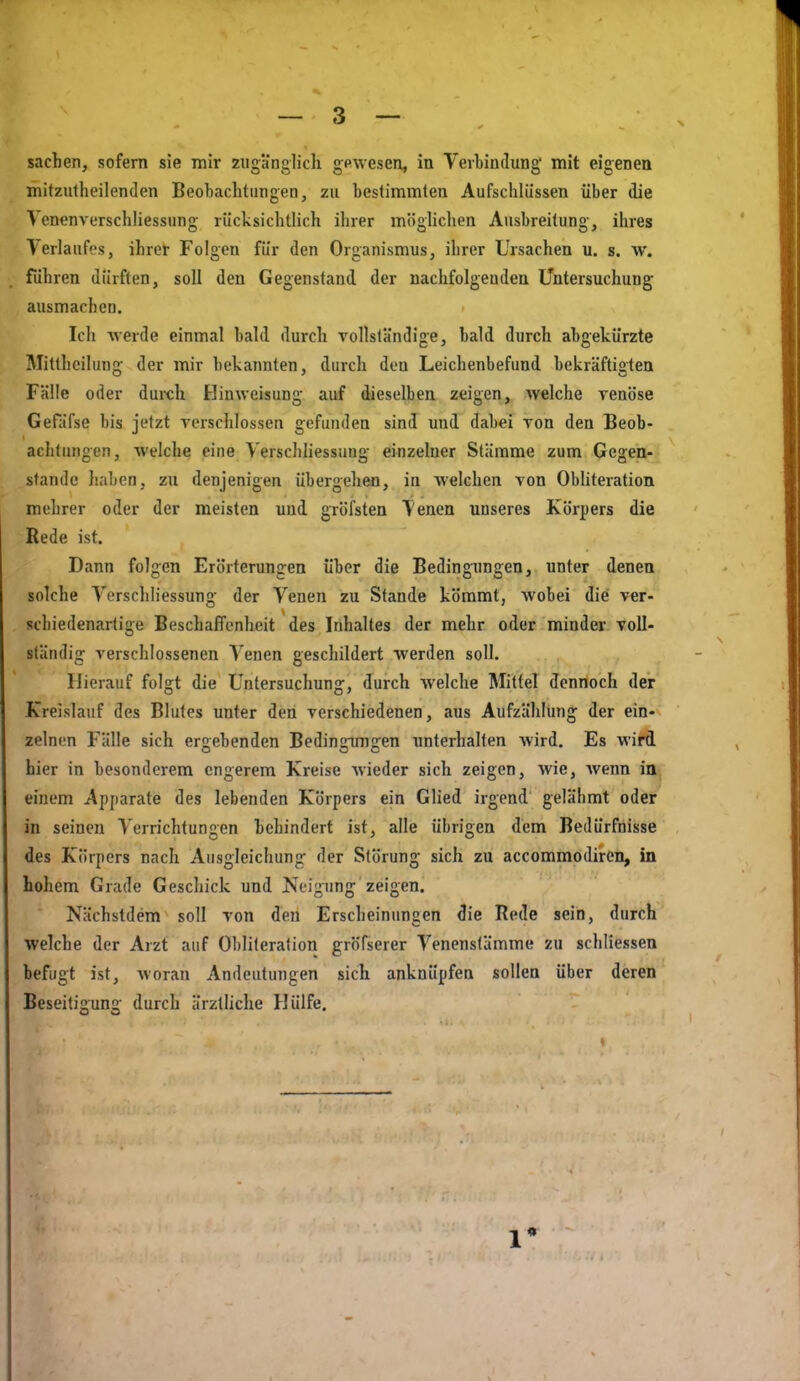 Sachen, sofern sie mir zugänglich gewesen, in Verbindung mit eigenen mitzutheilenden Beobachtungen, zu bestimmten Aufschlüssen über die ^ enenverschliessung rücksichtlich ihrer möglichen Ausbreitung, ihres lerlaufcs, ihrer Folgen für den Organismus, ihrer Ursachen u. s. w. führen dürften, soll den Gegenstand der nachfolgenden Untersuchung ausmachen. Ich werde einmal bald durch vollsländige, bald durch abgekürzte Mittheilung der mir bekannten, durch den Leichenbefund bekräftigten Fälle oder duich Hinweisung auf dieselben zeigen, Avelche venöse Gefäfse bis jetzt verschlossen gefunden sind und dabei von den Beob- achtungen, welche eine Yerschhessung einzelner Stämme zum Gegen- stande haben, zu denjenigen übergehen, in »eichen von Obliteration mehrer oder der meisten und gröfsten Tenen unseres Körpers die Rede ist. Dann folgen Erörterungen über die Bedingungen, unter denen solche Yerschliessung der Venen zu Stande kömmt, wobei die ver- schiedenartige Beschaffenheit des Inhaltes der mehr oder minder voll- ständig verschlossenen Venen geschildert werden soll. Hierauf folgt die Untersuchung, durch welche Mittel dennoch der Kreislauf des Blutes unter den verschiedenen, aus Aufzählung der ein- zelnen Fälle sich ergebenden Bedinoimjren unterhallen wird. Es wird hier in besonderem engerem Kreise wieder sich zeigen, wie, Avenn in. einem Apparate des lebenden Körpers ein Glied irgend gelähmt oder in seinen Verrichtungen behindert ist, alle übrigen dem Bedürfnisse des Körpers nach Ausgleichung der Störung sich zu accommodiren, in hohem Grade Geschick und Neigung zeigen. Nächstdem soll von den Erscheinungen die Rede sein, durch welche der Arzt auf Obliteration gröfserer Venenstämme zu schliessen befugt ist, woran Andeutungen sich anknüpfen sollen über deren Beseitigung durch ärztliche Hülfe. 1*