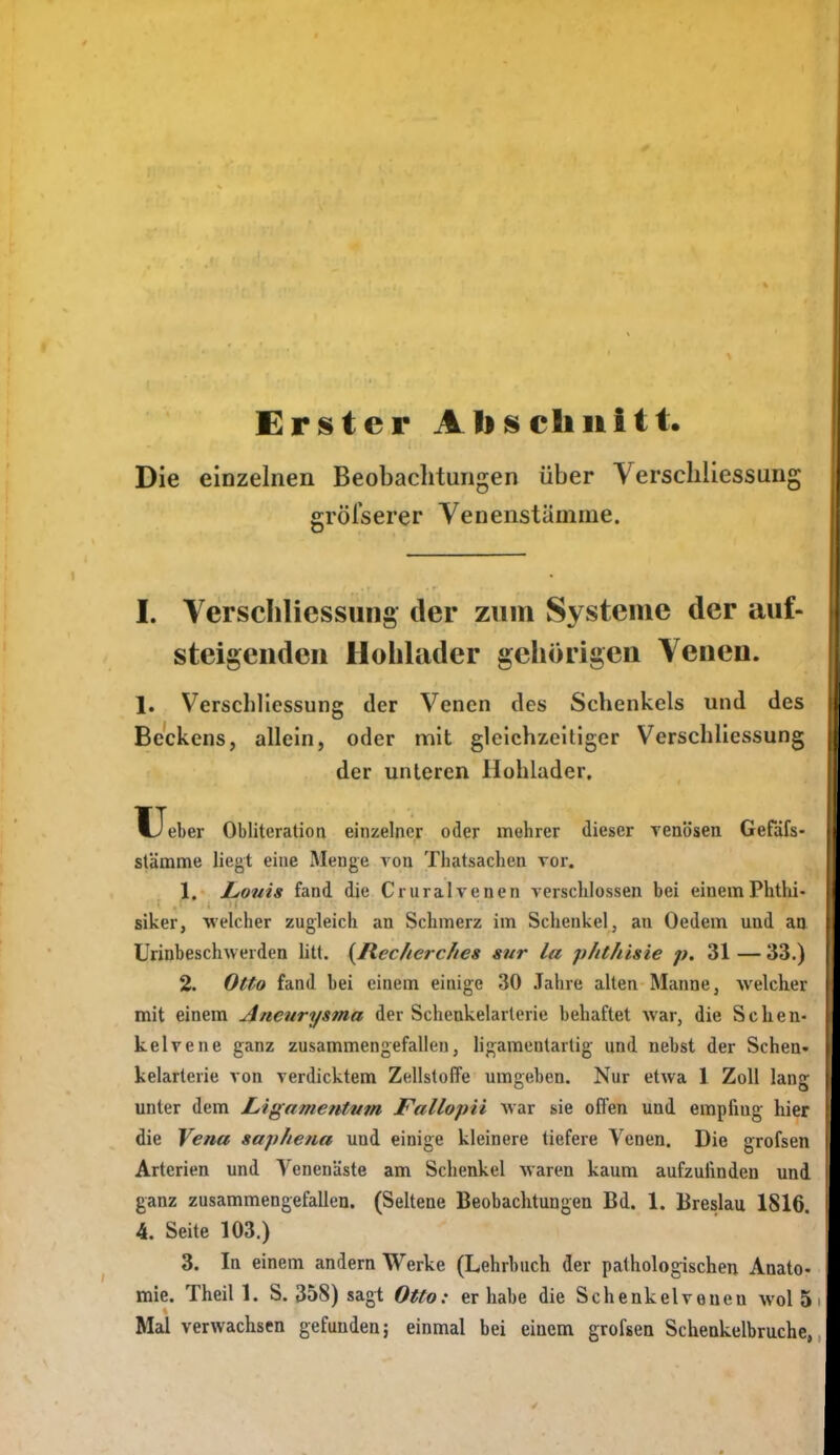 Die Erster Ali schnitt. einzelnen Beobachtungen über Verscbliessung gröfserer Venenstümme. I. Verscilliessung der znin Systeme der auf- steigenden Holllader gehörigen Venen. 1. Verscilliessung der Venen des Schenkels und des Beckens, allein, oder mit gleichzeitiger VerSchliessung der unteren Hohlader. Ueber Obliteratioa einzelner oder mehrer dieser venösen. Gefafs- stämme liegt eine Menge von Thatsaclien vor. 1. LiOuis fand die Cruralvenen verschlossen bei einemPhthi- siker, welcher zugleich an Schmerz im Schenkel, an Oedem und aa Urinbeschwerden litt. {Jlec/ierc/ies sur la phthisie p. 31 — 33.) 2. Otto fand bei einem einige 30 Jahre alten Manne, welcher mit einem Aneurysma der Schenkelarlerie behaftet war, die Schen- kelvene ganz zusammengefallen, ligamentartig und nebst der Schen- kelarterie von verdicktem Zellstoffe umgeben. Nur etwa 1 Zoll lansr unter dem JLigamentum Fallopii war sie offen und empfing hier die Vena saphena und einige kleinere tiefere Venen. Die grofsen Arterien und Yenenäste am Sclienkel Avaren kaum aufzufinden und ganz zusammengefallen. (Seltene Beobachtungen Bd. 1. Breslau 1816. 4. Seite 103.) 3. In einem andern Werke (Lehrbuch der pathologischen Anato- mie. Theil 1. S. 358) sagt Otto: er habe die Schenkelveueu wol 5 Mal verwachsen gefunden; einmal bei einem grofsen Schenkelbruche,