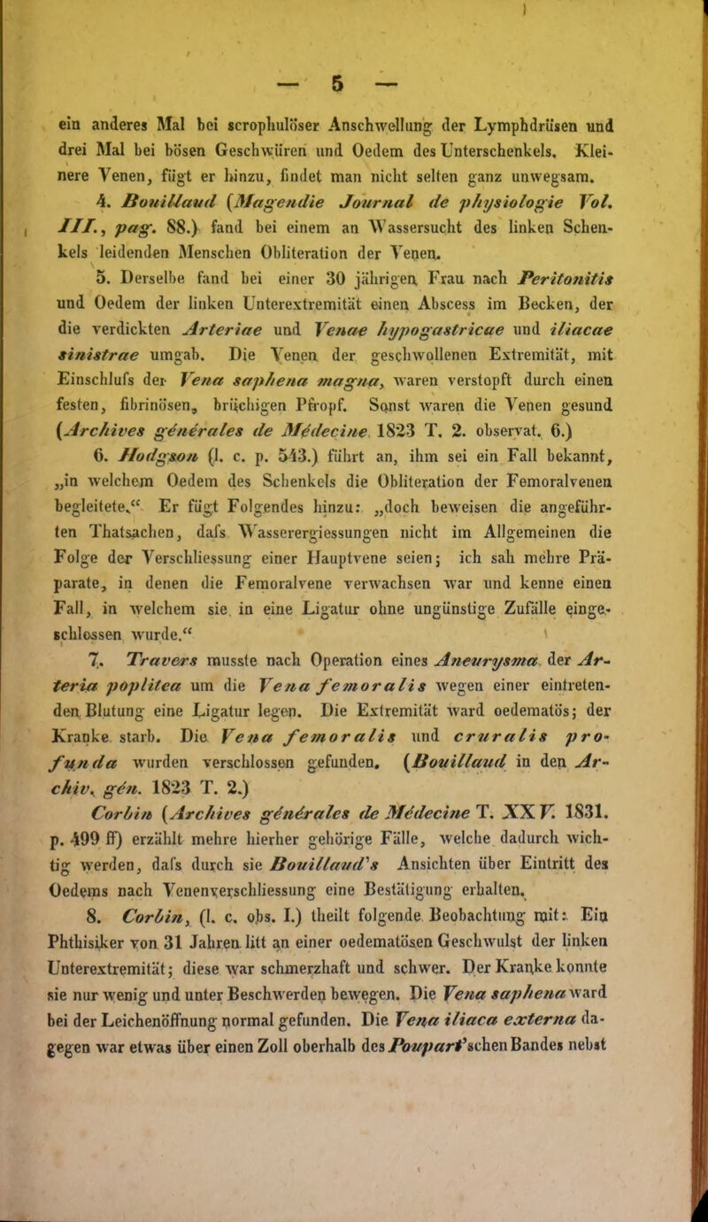 ein anderes Mal bei scropliulöser Anschwellung der Lymphdrüsen und drei Mal bei bösen Geschwüren und Oedem des Unterschenkels, Klei- nere Venen, fügt er hinzu, findet man nicht selten ganz unwegsam. 4. BouiUaml {Mage/idie Journal de physiologie Vol. JII.^ pag. 88.) fand bei einem an Wassersucht des linken Schen- kels leidenden Menschen Obhteration der Veoen. 5. Derselbe fand bei einer 30 jährigen, Frau nach Peritonitis und Oedem der linken Unterextremität einen Abscess im Becken, der die verdickten Arteriae und Venae /lypogastricae und iliacae »inistrae umgab. Die Yenen der geschwollenen Extremität, mit Einschlufs der Vena saphena tnagna, waren verstopft durch einen festen, fibrinösen, briichigen Pfropf. Sanst waren die Venen gesund {Arc/iives generales de Medecine. 1823 T, 2. observat. 6.) 6. Hodgson (1. c. p. 543.) fülirt an, ihm sei ein Fall bekannt, „in welchem Oedem des Schenkels die Obliteratioa der Femoralvenea begleitete» Er fügt Folgendes hinzu: „doch beweisen die angeführ- ten Thatsachen, dafs Wasserergiessungen nicht im Allgemeinen die Folge der Verschliessung einer Hauptvene seien; ich sah mehre Prä- parate, in denen die Femoialvene verwachsen war und kenne einen Fall, in welchem sie in eine Ligatur ohne ungünstige Zufälle einge- schlossen wurde. ' 7. Travers rausste nach Operation eines Aneurysma, der Ar- teria Poplitea um die Vena femoralis wegen einer eintreten- den Blutung eine Ligatur legen. Die Extremität ward oedematös; der Kranke starb. Die Vena femoralis imd cruralis prO' funda wurden verschlossen gefunden, (Bouillaud in den Ar- chiv, gön. 1823 T. 2.) Corbin {Arcliives g^n^ales de MödecineT. XX Fi 1831. p. 499 fF) erzählt mehre hierher gehörige Fälle, welche dadurch wich- tig werden, dafs durch sie Bouillaud^s Ansichten über Eintritt des Oedeips nach Venenxei;schhessung eine Bestätigung erhalten. 8. Corbin, (1. c. obs. I.) theilt folgende Beobachtimg mit: Eia Phthisiker von 31 Jahren, litt an einer oedematö&en Geschwulst der linken Unterextremität; diese war schmerzhaft und schwer. Der Kranke konnte sie nur wenig und unter Beschwerden bewegen. Die Vena saphenavi^\\ bei der Leichenöffnung normal gefunden. Die Vena iliaca externa da- gegen war etwas über einen Zoll oberhalb des Poi/part^schm Bandes nebst