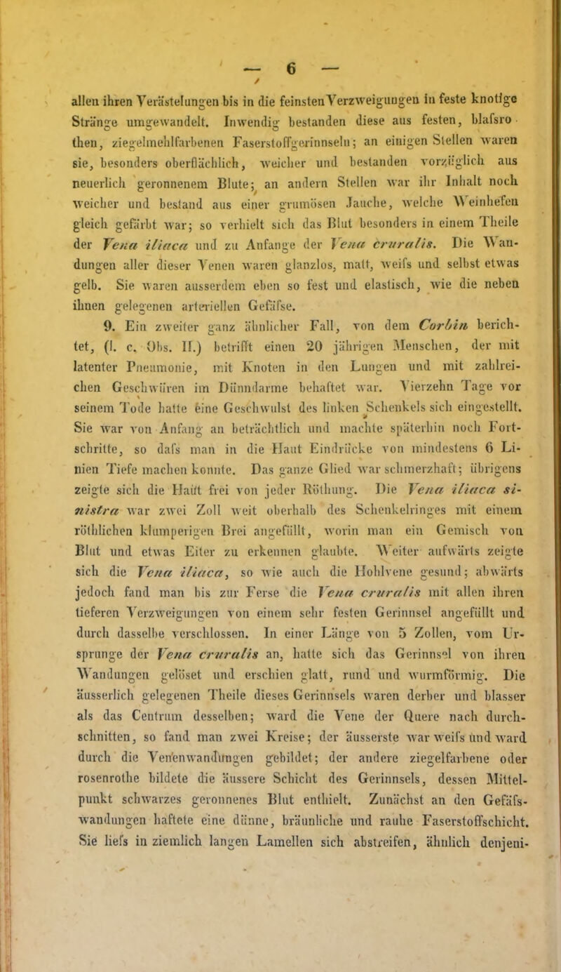 allen ihren Verästelungen bis in die feinsten Verzweiguugeu in feste knoUge Strände umsrewandelt. Inwendi- bestanden diese ans festen, bhifsro then, ziegelmelilfaibenen Faserstoffgeiinnseln; an einigen Stellen warea sie, besonders oberflächlich, -weicher und bestanden vor:;^iiglich aus neuerhch geronnenem Blute; an andern Stellen Avar ihr Inhalt noch weicher und bestand aus einer grumösen Jauche, welche Weinhefeii gleich gefärbt war; so verhielt sich das Blut besonders in einem Theile der Vena illaca und zu Anfange der Vena Cruralis. Die Wan- dungen aller dieser Venen waren glanzlos, matt, weifs und selbst etwas gelb. Sie waren ausserdem eben so fest und. elastisch, Avie die neben iliaen gelegenen arteriellen Gefäfse. 9. Ein zweiter ganz ähnlicher Fall, von dem Corbin berich- tet, (I. c. 0!)s. II.) betrifft einen 20 jährigen Menschen, der mit latenter Pneumonie, mit Knoten in den Lungen und mit zahlrei- chen Geschwüren im Dünndärme behaftet war. Vierzehn 1 age vor seinem Tode hatte eine Geschwulst des linken Schenkels sich eingestellt. Sie war von Anfiuig an beträchtlich und machte späterhin noch Fort- schritte, so dafs man in die Haut Eindrücke von mindestens 6 Li- nien Tiefe machen konnte. Das ganze Glied war schmerzhaft; übrigens zeigte sich die Hai/t frei von jeder Röthung. Die Vena iiitica si- tihtra Avar zwei Zoll weit oberhalb des Schenkelringes mit einem röthlichen klumperigen Brei angefüllt, worin man ein Gemisch von Blut und etwas Eiter zu erkennen glaubte. W eiter aufwärts zeigte sich die Vena iliaca, so Avie aucli die Hohlvene gesund; abwärts jedoch fand, man bis zur Ferse die Vena crura/is mit allen ihren tieferen VerzAveigungen von einem sehr festen Gerinnsel angefüllt und durch dassell)e verschlossen. In einer Länge von 5 Zollen, vom Ur- sprünge der Vena cruralis an, hatte sich das Gerinns';l von ihren Wandungen gelöset und erscl)ien glatt, rund und Avurmformig. Die äusserlich gelegenen Theile dieses Gerinnsels waren derber und blasser als das Centrum desselben; ward die Vene der Quere nach durch- schnitten, so fand man zAvei Kreise; der äusserste Avar Aveifs und Avard durch die Ven'enwanJungen gebildet; der andere ziegelfarhene oder rosenrothe bildete die äussere Schicht des Gerinnsels, dessen Mittel- punkt schAvarzes geronnenes Blut enthielt. Zunächst an den Gefäfs- Avandungcn haftete eine dünne, bräunhche und rauhe FaserstolTschicht. Sie liefs in ziemlich langen Lamellen sich abstreifen, ähnlich dcnjeni-