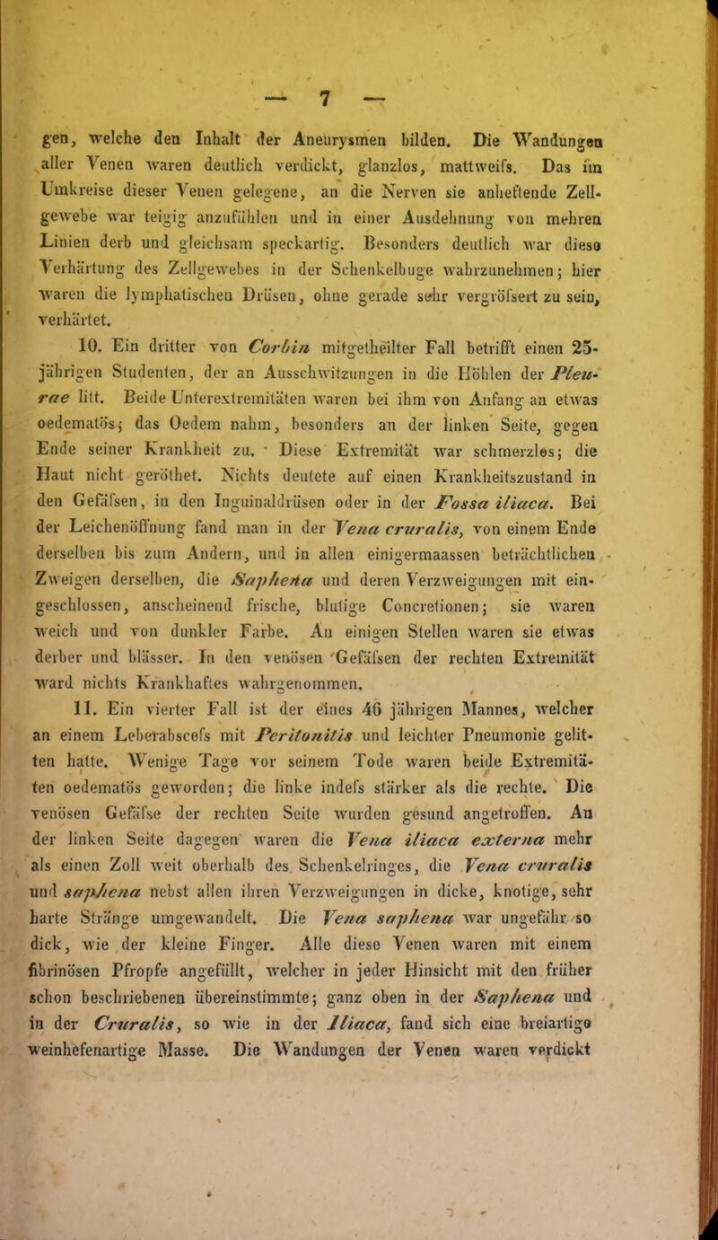 gen, welche den Inhalt der Aneurysmen bilden. Die Wandungaa aller Venen Avaren deutlich verdickt, glanzlos, mattweifs. Das im Umkreise dieser Venen gelegene, an die Nerven sie anheftende ZelU gewebe war teigig anzufühlen und in einer Ausdehnung- von mehrea Linien derb und gleichsam speckartig-. Besonders deutlich war dies« Verhärtung des Zellgewebes in der Schenkelbuge wahrzunehmen; hier waren die lymphatischen Drüsen, ohne gerade sdir vergröfsert zu sein, verhärtet. 10. Ein dritter von Coriin mitgethellter Fall betrifft einen 25- jährigen Studenten, der an Ausschwitzungen in die Höhlen der rae litt. Beide Unterextremitäten waren bei ihm von Anfan? an etwas oedematösj das Oedem nahm, besonders an der linken Seite, gegea Ende seiner Krankiieit zu. • Diese Extremität war schmerzles; die Haut nicht geröthet. Nichts deutete auf einen Krankheitszustand in den Gefäfsen, in den Tnguinahlrüsen oder in der Fossa iliaca. Bei der LeichenölTnung fand man in der Yena crvralis, von einem Ende derselben bis zum Andern, und in allen einigermaassen betvächtlichea Zweigen derselben, die Sapheiia und deren Verzweigungen mit ein- geschlossen, anscheinend frische, blutige Concretionen; sie Avaren weich und von dunkler Farbe. An einigen Stellen waren sie etwas derber und blässer. In den venösen Gefäfsen der rechten Extremität ward nichts Krankhaftes wahrgenommen. 11. Ein vierter Fall ist der eines 46 jährigen Mannes, welcher an einem Leberabscefs mit Perito?iitis und leichter Pneumonie gelit- ten hatte. Wenige Tage vor seinem Tode waren beide Extremitä- ten oedematös geworden; die linke indefs stärker als die rechte. Die venösen Gefäfse der rechten Seite wurden gesund angetroffen. An der linken Seite dagegen waren die Vena iliaca externa mehr als einen Zoll weit oberhalb des Schenkelringes, die Vena crnraiis und saplicna nebst allen ihren Verzweigungen in dicke, knotige, sehr Lade Stränge umgewandelt. Die Vena saphena war ungefähr so dick, wie der kleine Finger. Alle diese Venen waren mit einem fibrinösen Pfropfe angefüllt, Avelcher in jeder Hinsicht mit den früher schon beschriebenen übereinstimmte; ganz oben in der Saphena und in der Crnraiis ^ so wie in der Iliaca, fand sich eine breiartige weinhefenartige Masse. Die Wandungen der Venen waren verdickt