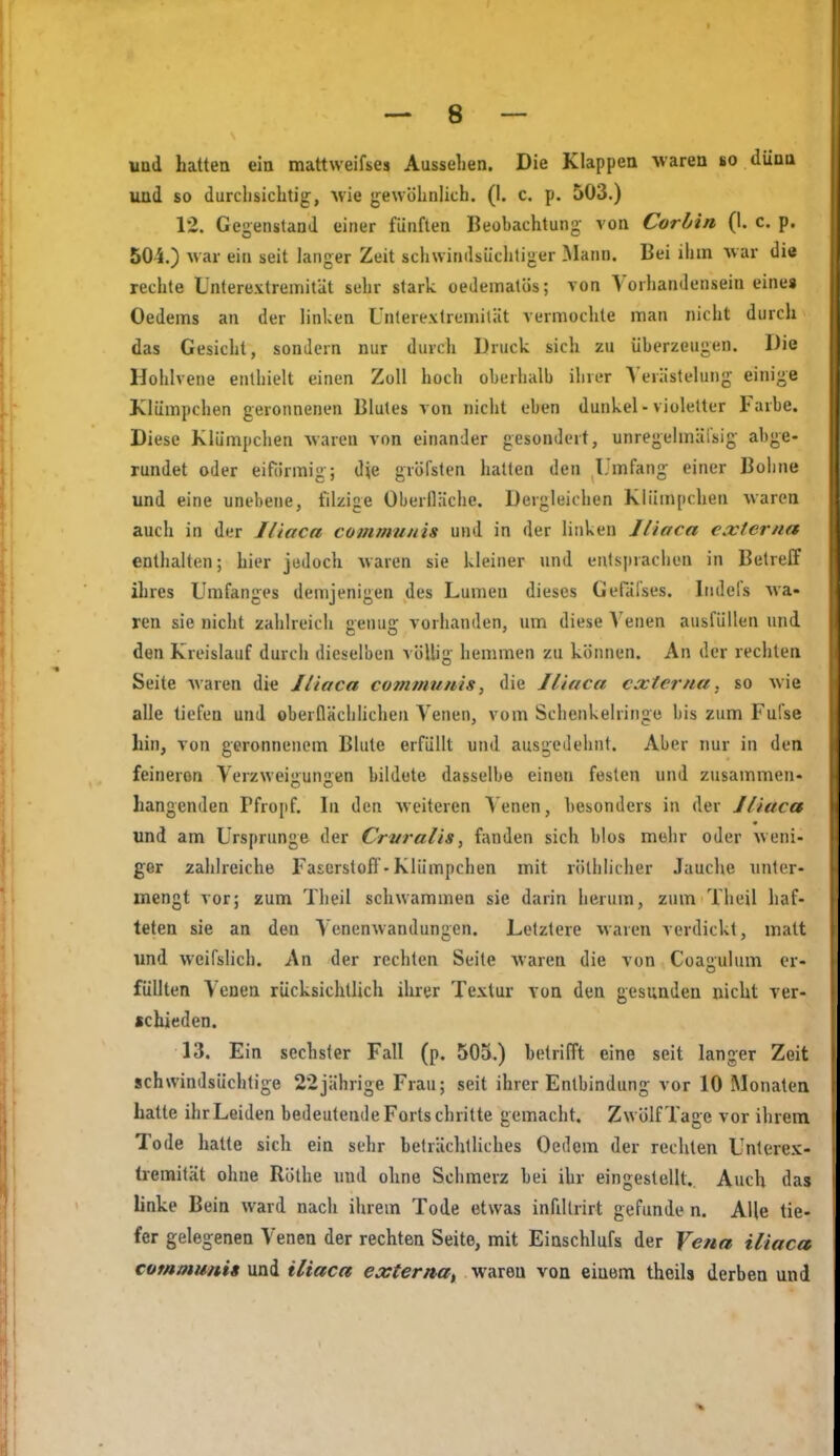 und so durchsichtig, Avie gewöhnlich. (I. c. p. 503.) 12. Gegenstand einer fünften Beobachtung von Cor bin (1. c. p. 505.) war ein seit langer Zeit schwindsüchtiger Mann. Bei ihm Avar die rechte Untere.vtreinität sehr stark oedematüs; von Vorhandensein eines Oedeins an der linken Unterextremiliit vermochte man nicht durch das Gesicht, sonJein nur durch Druck sich zu überzeugen. Die Hohlvene enthielt einen Zoll hoch oberhalb ihrer Verästelung einige Klümpchen geronnenen Blutes von nicht eben dunkel-violetter Farbe. Diese Klümpchen waren von einander gesondert, unregelmäi'sig abge- rundet oder eiförmig; die gröfsten iiatlen den l'mfang einer Bohne und eine unebene, filzige Oberlläche. Dergleichen Klümpchen waren auch in der Iliaca communis und in der linken liiaca externa enthalten; hier jedoch waren sie kleiner und enls|iraclien in Betreff ihres Umfanges demjenigen des Lumen dieses Gefäfses. Iiiilefs wa- ren sie nicht zahlreich genug vorhanden, um diese Venen ausfüllen und den Kreislauf durch dieselben völlig hemmen zu können. An der rechten Seite waren di« Iliaca communis, die Jliuca externa, so wie alle tiefen und oberflächlichen Venen, vom Schenkelringe bis zum Fufse hin, von geronnenem Blute erfüllt und ausgedehnt. Aber nur in den feineren Verzweigungen bildete dasselbe einen festen und zusammen- hangenden Pfropf. In den weiteren A'enen, besonders in der Iliaca und am Ursprünge der Crvralis, fanden sich blos mehr oder weni- ger zahlreiche FaserstofI-Klümpchen mit rötlilicher Jauche nntcr- mengt vor; zum Theil schwammen sie darin herum, zum Theil haf- teten sie an den Venenwandungen. Letztere waren verdickt, matt und weifslich. An der rechten Seite waren die von Coagulum er- füllten Venen rücksichtlich ihrer Textur von den gesunden nicht ver- schieden. 13. Ein sechster Fall (p. 505.) betrifft eine seit langer Zeit schwindsüchtige 22jährige Frau; seit ihrer Entbindung vor 10 Monaten hatte ihr Leiden bedeutende Fortschritte gemacht. Zwölf Tage vor ihrem Tode hatte sich ein sehr beträchtliches Oedem der rechten Unlercv- tremität ohne Röthe und ohne Schmerz bei ihr eingestellt. Auch das hnke Bein ward nach ihrem Tode etwas infillrirt gefunde n. Alle tie- fer gelegenen Venen der rechten Seite, mit Einschlufs der Vena iliaca commimi» und iliaca externat waren von einem theils derben und