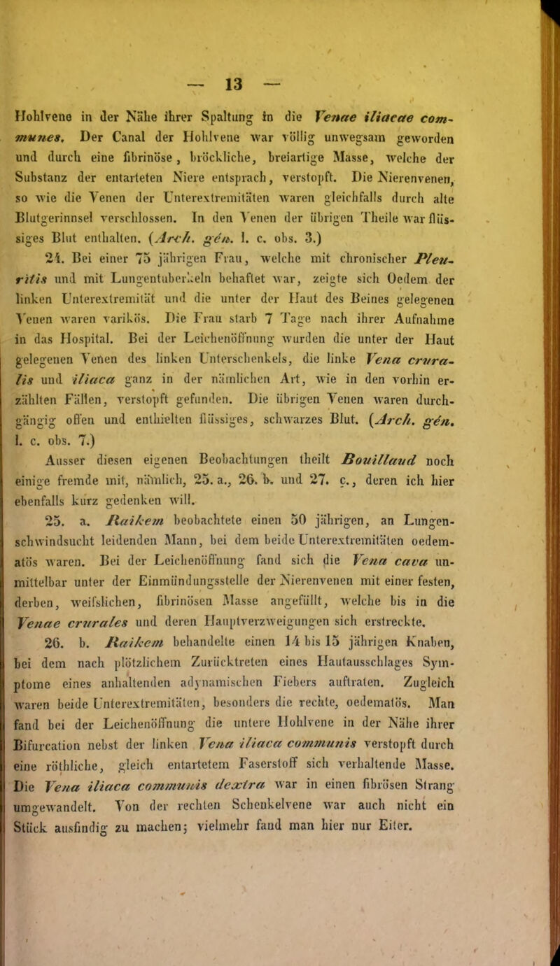 Hohlvene in der Nahe Ihrer Spaltung In die Venne iliaeae com- mune». Der Canal der Holilvene war völlig unwegsam geworden und durch eine fibrinöse, bröckliche, breiartige Masse, welche der Substanz der entarteten Niere entsprach, verstopft. Die Nierenvenen, so wie die Venen der Unterextrcmitäten waren gleichfalls durch alte Blutgerinnsel verschlossen. In den ^'enen der übrigen Theile war flüs- siges Blut enlhahen. {Arf/t. gen. \. c. obs. 3.) 2i. Bei einer 75 jährigen Frau, welche mit chronischer Pleii- ritiit und mit Lungentuberlceln behaftet war, zeigte sich Oedem der linken L'nterextremiiät und die unter der Haut des Beines gelegenea \'enen waren varikös. Die Frau starb 7 Tage nach ihrer Aufnahme in das Hospital. Bei der Leichenöfi'nung wurden die unter der Haut gelegenen Yenen des linken Unterschenkels, die linke Vena crvra- Iis und iliaca ganz in der näinUclien Art, wie in den vorhin er- zählten Fällen, verstopft gefunden. Die übrigen Venen waren durch- gängig ofl'en und enthielten flüssiges, schwarzes Blut. [Arc/i. gen. 1. c. obs. 7.) Ausser diesen eigenen Beobachtungen theilt Bouillaud noch einige fremde mit, naliilich, 25. a., 26. h. und 27. c., deren ich hier ebenfalls kurz gedenken will. 25. a. liaiketn beobachtete einen 50 jährigen, an Lungen- schwindsucht leidenden Jlann, bei dem beide Unterextremitäten oedem- atös waren. Bei der Leichenöfinung fand sich die Vena cava un- mittelbar unter der EinmünJungsstelle der Nierenvenen mit einer festen, derben, weifslichen, fibrinösen Masse angefüllt, welche bis in die Venae crnrales und deren Hauptverzweigungen sich erstreckte. 26. b. Haikem behandelte einen 14 bis 15 jährigen Knaben, hei dem nach plötzlichem Zurücktreten eines Hautausschlages Sj-in- pfome eines anhaltenden adynamisthen Fiebers auftraten. Zugleich waren beide Unterextremitäten, besonders die rechte, oedematös. Man fand bei der LeichenölTnung die unlere Hühlvene in der Nähe ihrer Bifurcation nebst der linken Vena iliaca communis verstopft durch eine rölhiiche, gleich entartetem Faserstoff sich verhaltende Masse. Die Vena iliaca communis dexira war in einen fibrösen Strang umgewandelt. Von der rechten Schcukelvene war auch nicht ein o Stück ausfindig zu machen; vielmehr fand man hier nur Ei(cr.