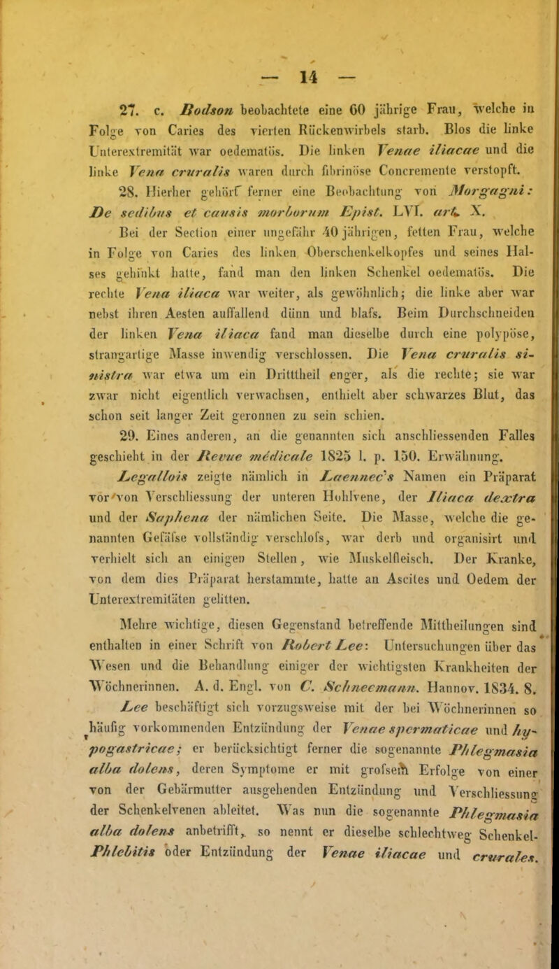 27. c. Bodson beobaclitete eine GO jährige Frau, welche in Folge von Caries des vierten Rückenwirbeis starb. Bios die linke Unlerextremität war oedemalüs. Die linken Venae iliacae und die linke Vena crvralis waren durch fibrinöse Concreinente Terslopft. 28. Hierher gehörf ferner eine Beobachtung von Morgagni: De scdibns et cavsis morhornm Epist. LVI. arü X. Bei der Seclion einer ungefähr 40jährigen, feilen Frau, welche in Folge ron Caries des linken Oberschenkelkopfes und seines Hal- ses gehinkt hatte, fand man den linken Schenkel oedematös. Die reclite Vena iliaca war weiter, als gewöhnlich; die linke aber war nebst ihren Aesten auffallend dünn und blafs. Beim Durchschneiden der linken Vena iliaca fand man dieselbe durch eine polypöse, slrangarlige Masse inwendig verschlossen. Die Vena crnralis si- nistra war etwa um ein Dritllheil enger, als die reclite; sie war zwar nicht eigentlich verwachsen, enthielt aber schwarzes Blut, das schon seit langer Zeit geronnen zu sein schien. 29. Eines anderen, an die genannten sich anschliessenden Falles geschieht in der Ilevue metlicale 1825 1. p. 150. Erwähnung. JLcgalluis zeigte nämlich in I^acnnec's Namen ein Präparat vor'von Verschliessung der unteren Huhlvene, der Jlinca dextra und der Saphena der nämlichen Seite. Die Masse, welche die ge- nannten Gefäfse vollständig verschlofs, war derb und organisirt und verhielt sich an einigen Stellen, wie Muskelfleisch. Der Kranke, von dem dies Präparat herstammte, hatte au Ascites und Oedem der Lnterextrcmitäten gelitten. Mehre wichtige, diesen Gegenstand betreffende Mittheilungen sind enthalten in einer Schrift von Robert Lee : Untersuchungen über das Wesen und die Behandlung einiger der wichtigsten Krankheiten der Wöchnerinnen. A. d. Engl, von C. Schneemann. Hannov. ISS-i. 8. L,ee beschäftigt sich vorzugsweise mit der bei W öchnerinnen so ^häufig vorkommenden Entzündung der Venae spcrmaticae und//y- pogastricae; er berücksichtigt ferner die sogenannte Phlegmasia alba dolens, deren Symptome er mit grofsei^ Erfolge von einer von der Gebärmutter ausgehenden Entzündung und Verschliessung- der Schenkelvenen ableitet. Was nun die sogenannte Phlegmasia alba dolens anbetrifft,, so nennt er dieselbe schlechtweg Schenkel- Phlebitis oder Entzündung der Venae iliacae und crurahs.