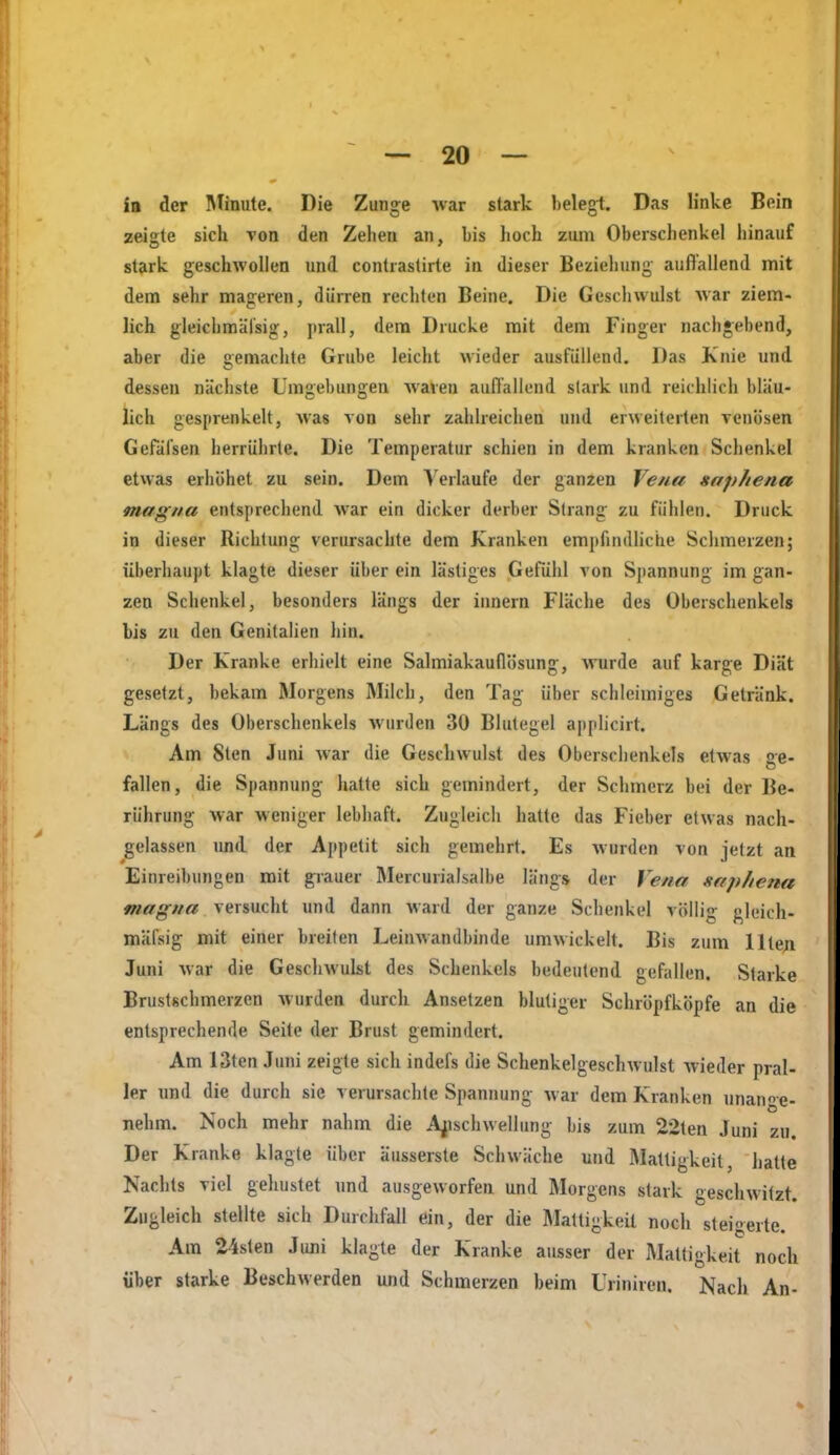 ia der Mhiute. Die Zunge war stark belegt. Das linke Bein zeigte sich von den Zehen an, bis hoch zum Oberschenkel hinauf stark geschwollen und contrastirte in dieser Beziehung auft'allend mit dem sehr mageren, dürren rechten Beine. Die Gescliwulst Avar ziem- lich gleichmäl'sig, jirall, dem Drucke mit dem Finger nachgebend, aber die gemachte Grube leicht wieder ausfüllend. Das Knie und dessen nächste Umgebungen Avaven aufl'allend stark und reichlich bläu- lich gesprenkelt, Avas von sehr zahlreichen und erweiterten venösen Gefälsen herrührte. Die Temperatur schien in dem kranken Schenkel etwas erhöhet zu sein. Dem V erlaufe der ganzen Vena saphena magna entsprechend Avar ein dicker derber Strang zu fühlen. Druck in dieser Richtung verursachte dem Kranken empfindliche Schmerzen; überhaupt klagte dieser über ein lästiges Gefühl von Spannung im gan- zen Schenkel, besonders längs der innern Fläche des Oberschenkels bis zu den Genitalien hin. Der Kranke erhielt eine Salmiakauflösimg, Avurde auf karge Diät gesetzt, bekam Morgens Milch, den Tag über schleimiges Getränk. Längs des Oberschenkels Avurden 30 Blutegel applicirt. Am Sten Juni Avar die GeschAvulst des Oberschenkels etAvas ge- fallen, die Spannung hatte sich gemindert, der Schmerz bei der Be- rührung Avar weniger lebhaft. Zugleich hatte das Fieber etwas nach- gelassen und der Appetit sich gemehrt. Es Avurden von jetzt an Einreibungen mit grauer Mercurialsalbe längs der Vena saphena <iWflrg'/Aflf versucht und dann Avard der ganze Schenkel völlig gleich- mäfsig mit einer breiten LeiuAvandbinde umwickelt. Bis zum Ilten Juni Avar die GescliAvukt des Schenkels bedeutend gefallen. Starke Brustschmerzen AVurden durch Ansetzen blutiger Schröpfköpfe an die entsprechende Seite der Brust gemindert. Am 13ten Juni zeigte sich indefs die Schenkelgeschwulst Avieder pral- ler und die durch sie verursachte Spannung Avar dem Kranken unane- nehm. Noch mehr nahm die A^ischwellung bis zum 22ten Juni zu. Der Kranke klagte über äusserste Schwäche und Mattigkeit, hatte Nachts viel gehustet und ausgeAVorfen und Morgens stark geschwitzt. Zugleich stellte sich Durchfall ein, der die Mattigkeit noch steigerte. Am 24stcn Juni klagte der Kranke ausser der Mattigkeit noch über starke Beschwerden und Schmerzen beim Uriniren. Nacli An-
