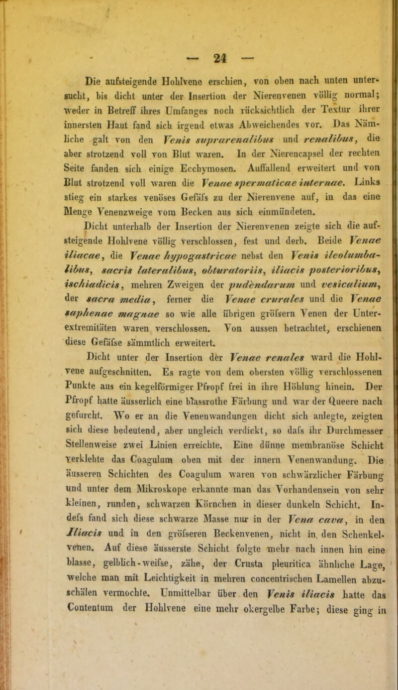 Die aufsteigende Holilveno erschien, von oben nach unten unter- sucht, bis (licht unter der Insertion der Nierenvenen völlig normal; weder in Betreff ihres ümfanges noch riicksichtlich der Textur ihrer innersten Haut fand sich irgeud etwas Abweichendes vor. Das Näm- liche galt von den Venig stiprarenaiibus und renaliöus, die aber strotzend voll von Blut w^aren. In der Nierencapsel der rechten Seite fanden sich einige Ecchymoscn. Auflallend erweitert und von Blut strotzend voll waren die Venne spermaticae internae. Links stieg ein starkes venöses Gefafs zu der Nierenvene auf, in das eine Bienge Venenzweige vom Becken aus sich einmündeten. Dicht unterhalb der Insertion der Nierenvenen zeigte sich die auf- steigende Hohlvene völlig verschlossen, fest und derb. Beide Venae iliacae, die Venae hypogastricae nebst den Venis ileolnmba^ libns, sacris lateralibus^ obtiiratoriis, iliacis posterioribus^ isc/iiadicis y mehren Zweigen der pndemlarum und vesicalmmy der »acra media ^ ferner die Venae crurales und die Venae »aphenae magnae so wie alle übrigen gröfsern Venen der Unter- extremitäten Avaren verschlossen. Von aussen betrachtet, erschienen diese Gefäfse sämmlhch erweitert. Dicht unter der Insertion dfcr Venae renales ward die Hohl- vene aufgeschnitten. Es ragte von dem obersten völhg verschlossenen Punkte aus ein kegelförmiger Pfropf frei in ihre Höhlung hinein. Der Pfropf hatte äusserlich eine bTassrothe Färbung und war der Q.ueere nach gefurclit. Wo er an die Venenwandungen dicht sich anlegte, zeigten Bich diese bedeutend, aber imgleich verdickt, so dafs ihr Durchmesser Stellenweise zwei Linien erreichte. Eine dünne membranöse Schicht verklebte das Coagulum oben mit der innern Venenwandung. Die äusseren Schichten des Coagulum Avaren von schwärzlicher Färbun- c o und unter dem Mikroskope erkannte man das Vorhandensein von sehr kleinen, runden, schwarzen Körnchen in dieser dunkeln Schicht. In- defs fand sich diese schw\irze Masse nur in der Vena cava, in den Jliacis und in den gröfseren Beckenvenen, nicht in, den Schenkel- venen. Auf diese äusserste Schicht folgte mehr nach innen hin eine blasse, gelbhch-weifse, zähe, der Crusta pleuritica ähnUche Lage, Welche man mit Leichtigkeit in mehren concentrischen Lamellen abzu- schälen vermochte. Unmittelbar über den Vent» iliacis hatte das Contentum der Hohlvene eine melir okergelbe Farbe; diese ging in