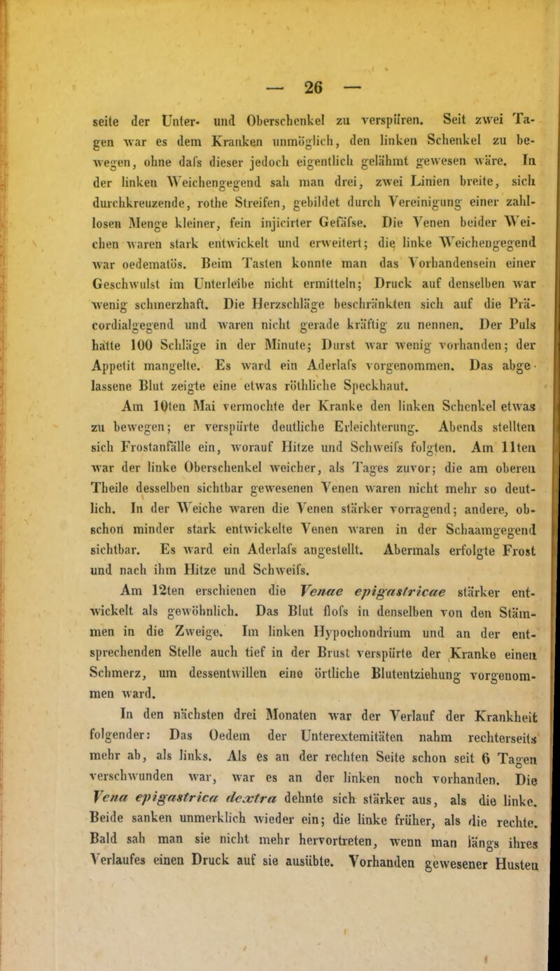 seile der Unter- und Oberschenkel zu verspüren. Seit zwei Ta- gen war es dem Kranken unmiijilich, den linken Schenkel zu be- wegen, ohne dafs dieser jedoch eigentlich gelähmt gewesen wäre. Iq der linken Weicheneaend sah man drei, zwei Linien breite, sich duichkreuzende, rothe Streifen, gebildet durch Vereinigung einer zahl- losen Menge kleiner, fein injicirter Gefäfse. Die Venen beider Wei- chen waren stark entwickelt und erweitert; die linke Weichengegend war oedemalös. Beim Tasten konnte man das Vorhandensein einer Geschwulst im Unterleibe nicht ermitteln; Druck auf denselben Avar w-enig schmerzhaft. Die Herzschläge beschränkten sich auf die Prä- cordialgegend und waren nicht gerade kräftig zu nennen. Der Puls hatte 100 Schläge in der Minute; Durst war wenig vorhanden; der Appetit mangehe. Es ward ein Aderlafs vorgenommen. Das abge- lassene Blut zeigte eine etwas röthliche Speckhaut. Am lOten Mai vermochte der Kranke den linken Schenkel etwas zu bewegen; er verspürte deutliche Erleichterung. Abends stellten sich Frostanfälle ein, worauf Hitze und Schweifs folgten. Am Ilten Avar der linke Oberschenkel weicher, als Tages zuvor; die am oberen Theile desselben sichtbar gewesenen Venen waren nicht mehr so deut- lich. In der Weiche Avaren die Venen stärker vorragend; andere, ob- ßchon minder stark entwickelte Venen Avaren in der Schaamgegend sichtbar. Es Avard ein Aderlafs angestellt. Abermals erfolgte Frost und nach ihm Hitze und SchAveifs. Am 12ten erschienen die Venne epigasfricae stärker ent- Avickelt als geAvöhnlich. Das Blut flofs in denselben von den Stäm- men in die Zweige. Im linken Hypochondrium und an der ent- sprechenden Stelle auch tief in der Brust verspürte der Kranke einen Schmerz, um dessentwillen eine örtliche Blutentziehung vorgenom- men Avard. In den nächsten drei Monaten Avar der Verlauf der Krankheit folgender: Das Oedem der Unterextemitäten nahm rechterseits mehr ab, als links. Als es an der rechten Seite schon seit 6 Tagen verschAvunden Avar, Avar es an der linken noch vorhanden. Die Vena epigastrica dc.xtra dehnte sich stärker aus, als die linke. Beide sanken unmerklich Avieder ein; die linke früher, als die rechte. Bald sah man sie nicht mehr hervortreten, wenn man längs ihres Verlaufes einen Druck auf sie ausüble. Vorhanden gewesener Husten