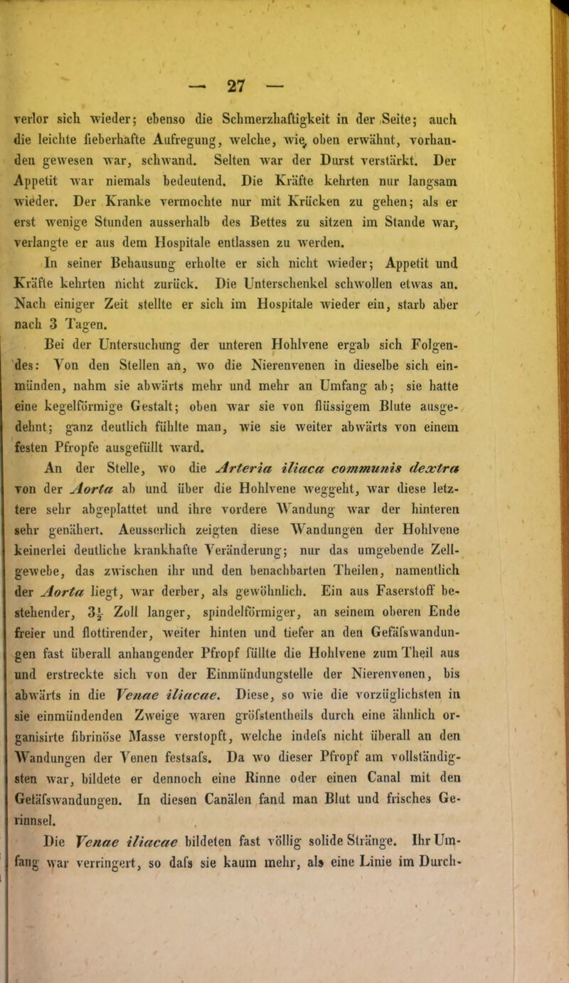 verlor sich wieder; ebenso die Schmerzliaftigkeit in der Seite; auch die leiclite lieberhafte Aufregung, welche, wie, oben erwähnt, vorhan- den gewesen Avar, schwand. Selten war der Durst verstärkt. Der Appetit war niemals bedeutend. Die Kräfte kehrten nur langsam wieder. Der Kranke vermochte nur mit Krücken zu gehen; als er erst wenige Stunden ausserhalb des Bettes zu sitzen im Stande war, verlangte er aus dem Hospitale entlassen zu werden. In seiner Behausung erholte er sich nicht wieder; Appetit und Kräfte kehrten nicht zurück. Die Unterschenkel schwollen etwas an. Nach einiger Zeit stellte er sich im Hospitale wieder ein, starb aber nach 3 Tagen. Bei der Untersuchung der unteren Hohlvene ergab sich Folgen- des: Von den Stellen an, wo die Nierenvenen in dieselbe sich ein- münden, nahm sie abwärts mehr und mehr an Umfang ab; sie hatte eine keselförmiiie Gestalt; oben Avar sie von flüssigem Blute aus^e- dehnt; g-anz deutlich fühlte man, wie sie weiter abwärts von einem festen Pfropfe ausgefüllt ward. An der Stelle, wo die Arteria iliaca communis dextra von der Aorta ab und über die Hohlvene weggeht, war diese letz- tere sehr abgeplattet und ihre vordere AVandung war der hinteren sehr genähert. Aeuss(!rlich zeigten diese Wandungen der Hohlvene keinerlei deutliche krankhafte Veränderung; nur das umgebende Zell- gewebe, das zwischen ihr und den benachbarten Theiien, namentlich der Aorta liegt, war derber, als gewöhnlich. Ein aus Faserstoff be- stehender, Z\ Zoll langer, spindelförmiger, an seinem oberen Ende freier und flottirender, weiter hinten und tiefer an den Gefäfswandun- gen fast überall anhangender Pfropf füllte die Hohlvene zum Theil aus und erstreckte sich von der Einmündungstelle der Nierenvonen, bis abwärts in die Venae iliacae. Diese, so wie die vorzüglichsten in sie einmündenden Zweige waren gröfstentheils durch eine ähnlich or- ganisirte fibrinöse Masse verstopft, welche indefs nicht überall an den Wandungen der Venen festsafs. Da wo dieser Pfropf am vollständig- sten war, bildete er dennoch eine Rinne oder einen Canal mit den Getäfswandungen. In diesen Canälon fand man Blut und frisches Ge- rinnsel. Die Venae iliacae bildeten fast völlig solide Stränge. Ihr Um- fang war verringert, so dafs sie kaum mehr, als eine Linie im Durch-