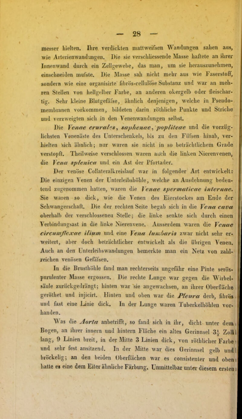 messer hielten. Ihre verflicklen mattweifsen Wandungen sahen aus, ■wie Aiterienwandungen. Die sie veischliessende Masse haftete an ihrer Innenwand durch ein Zellgewebe, das man, um sie herauszunehmen, einschneiden mul'ste. Die Masse sah nicht mehr aus wie Faserstoff, sondern wie eine organisirte fibriis-celhilöse Substanz und war an meh- ren Stellen voti hellgelber Farbe, an anderen okergelb oder fleiscliar- tig. Sehr kleine Blutgefäfse, ähnlich denjenigen, welche in Pseudo- membranen vorkommen, bildeten darin röthliche Punkte und Slriclie und verzweigten sich in den Venenwandungen selbst. Die Venne crural^s, saphemte,'popliteae und die vorzüg- lichsten Yenenäste des Unterschenkels, bis zu den Fiifsen hinab, ver- hielten sich ähnlich; nur waren sie nicht in so beträchtlichem Grade verstopft. Theilweise verschlossen waren aiich die linken Nierenvenen, die Ye/ta splenica und ein Ast der Pfortader. Der venöse Collateralkreislauf war in folgender Art entwickelt: Die einzigen Venen der Unterleibshöhle, welche an Ausdehnun bedeu- tcnd zugenommen hatten, waren die Yenae spermaticae inteniae. Sie waren so dick, wie die Venen des Eierstockes am Ende der Schwangerschaft. Die der rechten Seite begab sich in die Vena cava oberhalb der verschlosseneu Stelle; die linke senkte sich durch einen Verbindungsast in die linke Nierenvene. Ausserdem waren die Vettue circntnße.xae iliuin und eine Vena luttiharis zwar nicht sehr er- weitert, aber doch beträchtlicher entwickelt als die übrigen Venen. Auch an den Unterleibswandungen bemerkte man ein Netz von zahl- reichen venösen Gefäfsen. In die Brusthöhle fand man rechterseits ungefähr eine Pinte serös- purulenter Masse ergossen. Die rechte Lunge war gegen die Wirbel- säule zurückgedrängt; hinten Avar sie angewachsen, an ihrer Oberfläche geröthet und injicirt. Hinten und oben war die Pleura derb, fibrös und fast eine Linie dick. In der Lunge waren Tuberkelhöhlen vor- handen. W as die Aorta anbetrifft, so fand sich in ihr, dicht unter dem Bogen, an ihrer innern und hintern Fläche ein altes Gerinnsel 3-^- Zoll lang, 9 Linien breit, in der Mille 3 Linien dick, von rölhlicher Farbe und sehr fest ansitzend. In der Mitte war dies Gerinnsel gelb und bröckelig; an den beiden Oberflächen war es consistenter und oben hatte ei eine dem Eiter ähnliche Färbung. Unmittelbar unter diesem ersten