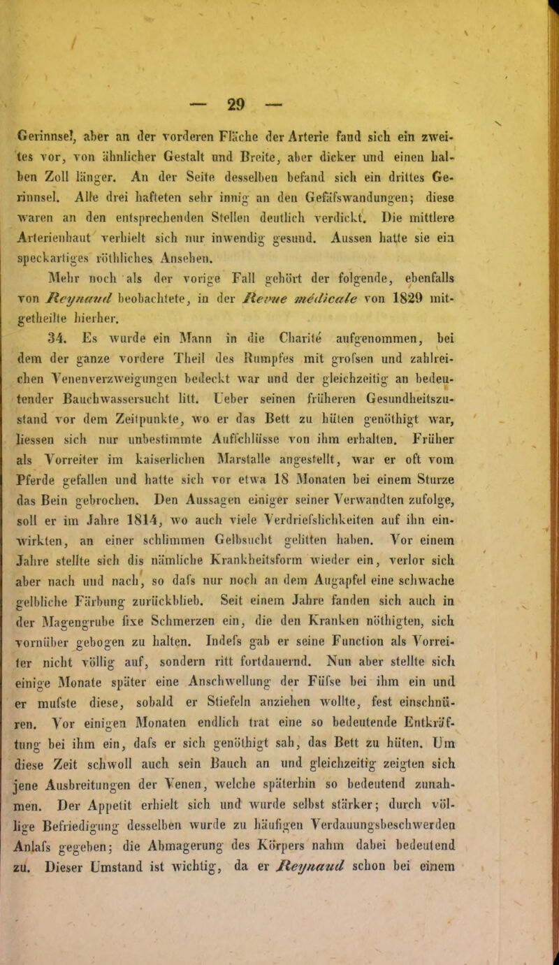 Gerinnsel, aber an der vorderen Fläche der Arterie fand sich ein zwei- tes vor, von ähnlicher Gestalt und Breite, aber dicker und einen hal- ben Zoll länger. An der Seite desselben befand sich ein drittes Ge- rinnsel. Alle drei hafteten sehr innig an den Gefäfswandungen; diese waren an den entsprechenden Stellen deutlich verdickt. Die mittlere Arlerienhaut verhielt sich nur inwendig gesund. Aussen hatte sie eia speckartiges rötliliches Ansehen. Mehr noch als der vorige Fall g:ehürt der folgende, ebenfalls Ton Jlcyiiaml beobachtete, in der Rei>ne medicale von 1829 init- getheille hierher. 34. Es wurde ein Mann in die Charife aufgenommen, bei dem der ganze vordere Theil des Rumpfes mit grofsen und zahlrei- chen Venenverzweigungen bedeckt war und der gleichzeitig an bedeu- tender Bauchwassersucht litt. Leber seinen früheren Gesundheitszu- stand vor dem Zeilpunkte, wo er das Bett zu hüten genöthigt war, liessen sich nur unbestimmte Auffclilüsse von ihm erhalten. Früher als Vorreiter im kaiserlichen Marstalle angestellt, war er oft vom Pferde gefallen und hatte sich vor etwa 18 xMonaten bei einem Sturze das Bein gebrochen. Den Aussagen einiger seiner A'^erwandten zufolge, soll er im Jahre 1814, wo auch viele Verdriefslichkeiten auf ihn ein- wirkten, an einer schlimmen Gelbsuclit geUtten haben. Vor einem Jahre stellte sich dis nämliche Krankheitsform wieder ein, verlor sich aber nach und nach, so dafs nur noch an dem Augapfel eine schwache gelbliche Färbung' zurückblieb. Seit einem Jahre fanden sich auch in der Magengrube fixe Schmerzen ein, die den Kranken nöthigten, sich vornüber gebogen zu halten. Indefs gab er seine Function als Vorrei- 1er nicht völlig auf, sondern ritt fortdauernd. Nun aber stellte sich einige Monate später eine Anschwellung der Füfse bei ihm ein und er mufste diese, sobald er Stiefeln anziehen wollte, fest einschnü- ren. Vor einigen Monaten endlich trat eine so bedeutende Entkräf- tung- bei ihm ein, dafs er sich genöthigt sah, das Bett zu hüten. lim diese Zeit schwoll auch sein Bauch an und gleichzeitig zei<^len sich jene Ausbreitungen der Venen, welche späterhin so bedeutend zimah- men. Der Appetit erhielt sich und wurde selbst stärker; durch völ- lige Befriedioimi;- desselben wurde zu häufigen Verdauungsbeschwerden Anlafs gegeben; die Abmagerung- des Körpers nahm dabei bedeutend zu. Dieser Umstand ist wichtig;, da er Jieynaud schon bei einem
