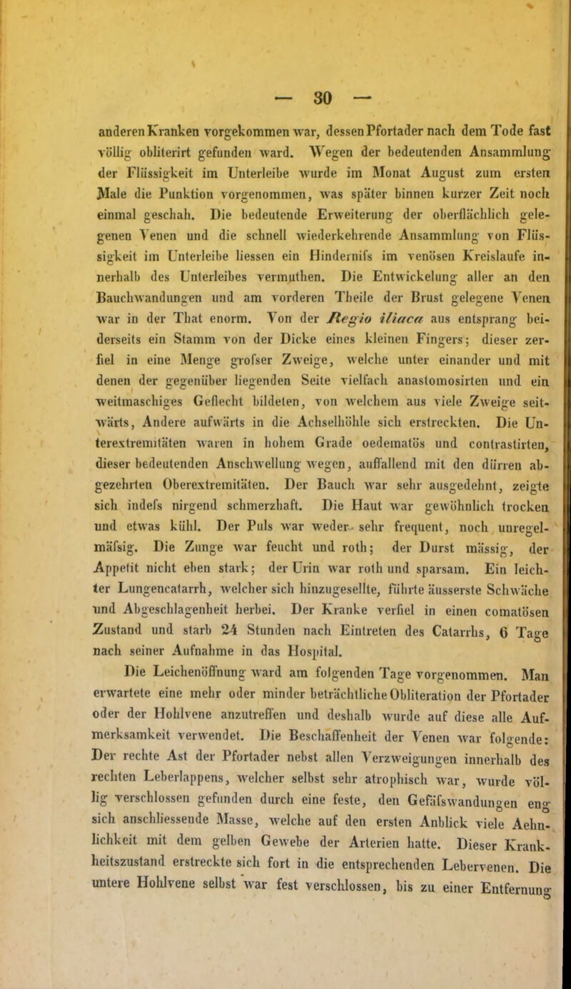 anderen Kranken vorgekommen war, dessen Pfortadernach dem Tode fast völlig obliterirt gefunden ward. Wegen der bedeutenden Ansammlung der Flüssigkeit im Unterleibe Avurde im Monat August zum ersten Male die Punktion vorgenommen, was später binnen kurzer Zeit noch einmal geschah. Die bedeutende Erweiterung der oberflächlich gele- genen Venen und die schnell wiederkehrende Ansammlung von Flüs- sigkeit im Unterleibe Hessen ein Hindernifs im venösen Kreislaufe in- nerhalb des Unterleibes vermulhen. Die Entwickelung aller an den Bauchwandungen und am vorderen Theile der Brust gelegene Venen war in der That enorm. Von der ftegio iliaca aus entsprang bei- derseits ein Stamm von der Dicke eines kleinen Fingers; dieser zer- fiel in eine Menge grofser Zweige, welche unter einander und mit denen der gegenüber liegenden Seite vielfach anaslomosirten und ein weitmaschiges Geflecht bildeten, von welchem aus viele Zweige seit- wärts, Andere aufwärts in die Achselhöhle sich erstreckten. Die Un- terextremitäten waren in holiem Grade oedematös und conlrastirten, dieser bedeutenden Anschwellung wegen, auflallend mit den dürren ab- gezehrten Oberextremitäten. Der Bauch war sehr ausgedehnt, zeigte sich indefs nirgend schmerzhaft. Die Haut war gewöhnhch trocken und etwas kühl. Der Puls war weder- sehr fiequent, noch unregel- mäfsig. Die Zunge Avar feucht und roth; der Durst massig, der Appelit nicht eben stark; der Urin war roth und sparsam. Ein leich- ter Lungencatarrh, welcher sich hinzugesellte, führte äusserste Schwäche ■und Abgeschlagenheit herbei. Der Kranke verAel in einen comatösen Zustand und starb 24 Stunden nach Eintreten des Catarrhs, 6 Tage nach seiner Aufnahme in das Hospital. Die Leichenöffnung Avard am folgenden Tage vorgenommen. Man erwartete eine mehr oder minder beträchtliche ObHteration der Pfortader oder der Hohlvene anzutreflen und deshalb Avurde auf diese alle Auf- merksamkeit verwendet. Die Beschafl'enheit der Venen Avar folgende: Der rechte Ast der Pfortader nebst allen VerzAveigungen innerhalb des rechten Leberlappens, Avelcher selbst sehr atrophisch Avar, Avurde völ- lig verschlossen gefunden durch eine feste, den GefäfsAvandungen eno- sich anschliessende Masse, Avelche auf den ersten Anblick viele Aehn- lichkcit mit dem gelben Gewebe der Arterien hatte. Dieser Krank- heitszustand erstreckte sich fort in die entsprechenden Lebervenen. Die untere Holilvene selbst Avar fest verschlossen, bis zu einer Entfernun°-
