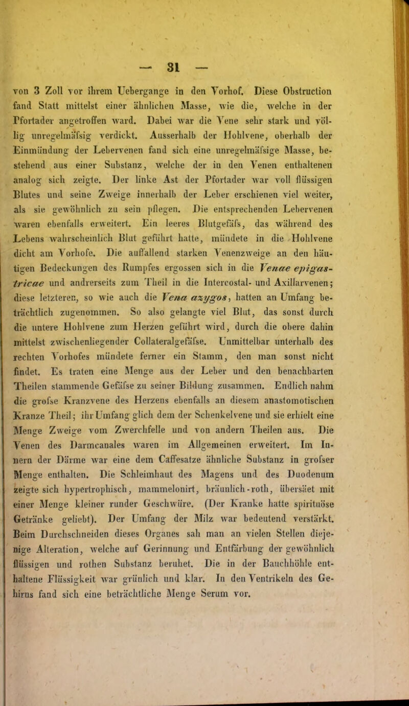 von 3 Zoll vor ihrem Uebergange in den Torliof. Diese Obstruction fand Statt mittelst einer ähnlichen Masse, wie die, welche in der rfortader angetroffen ward. Dabei war die Vene sehr stark und völ- lig unregehiiafsig verdickt. Ausserhalb der llohlvene, oberhalb der Einmündung: der Lebervenen fand sich eine unre<'elmärsi''e Masse, be- stehend aus einer Substanz, welche der in den Venen enthaltenen analüg sich zeigte. Der linke Ast der Pfortader war voll flüssigen Blutes und seine Zweige innerhalb der Leber erschienen viel weiter, als sie gewöhnUch zu sein jiflegen. Die entsprechenden Lebervenen waren ebenfalls erweitert. Ein leeres Blutgefäfs, das während des Lebens wahrschemlich Blut geführt hatte, mündete in die Hohlvene dicht am Vorhofe. Die aulTallend starken Venenzweige an den häu- tigen Bedeckungen des Rumpfes ergossen sich in die Venne eptgas- iricae und andrerseits zum Theil in die Intercostal- und Axillarvenen; diese letzteren, so wie auch die Vena axygos-, hatten an Umfang be- trächtUcli zugenommen. So also gelangte viel Blut, das sonst durch die untere Hohlvene zum Herzen geführt Avird, durch die obere dahin mittelst zwischenliegender Collateralgeräl'se. Unmittelbar unterhalb des rechten A orhofes mündete ferner ein Stamm, den man sonst nicht fmdet. Es traten eine IMenge aus der Leber und den benachbarten Theilen stammende Gefäfse zu seiner Bildung zusammen. Endlich nahm die ffrofse Kranzvene des Herzens ebenfalls an diesem anastomotischea Kranze Theil; ihr Umfang glich dem der Schenkelvene und sie erhielt eine Menge Zweige vom Zwerchfelle und von andern Theilen aus. Die Venen des Darmcanales waren im Allgemeinen erweitert. Im In- nern der Därme war eine dem Caffesatze ähnliche Substanz in grofser Menge enthalten. Die Schleimhaut des Magens und des Duodenum zeigte sich hypertrophisch, mammelonirt, bräunlich-roth, übersäet mit einer Menge kleiner runder Geschwüre. (Der Kranke hatte spiritiiöse Getränke geliebt). Der Umfang der Milz war bedeutend verstärkt. Beim Durchschneiden dieses Organes sah man an vielen Stellen dieje- nige Alteration, welche auf Gerinnung und Entfärbung der gewöhnlich flüssigen und rothen Substanz beruhet. Die in der Bauchhöhle ent- haltene Flüssisikeit war rüulich und klar. In den Ventrikeln des Ge- hirus fand sich eine beträchtliche Menge Serum vor.