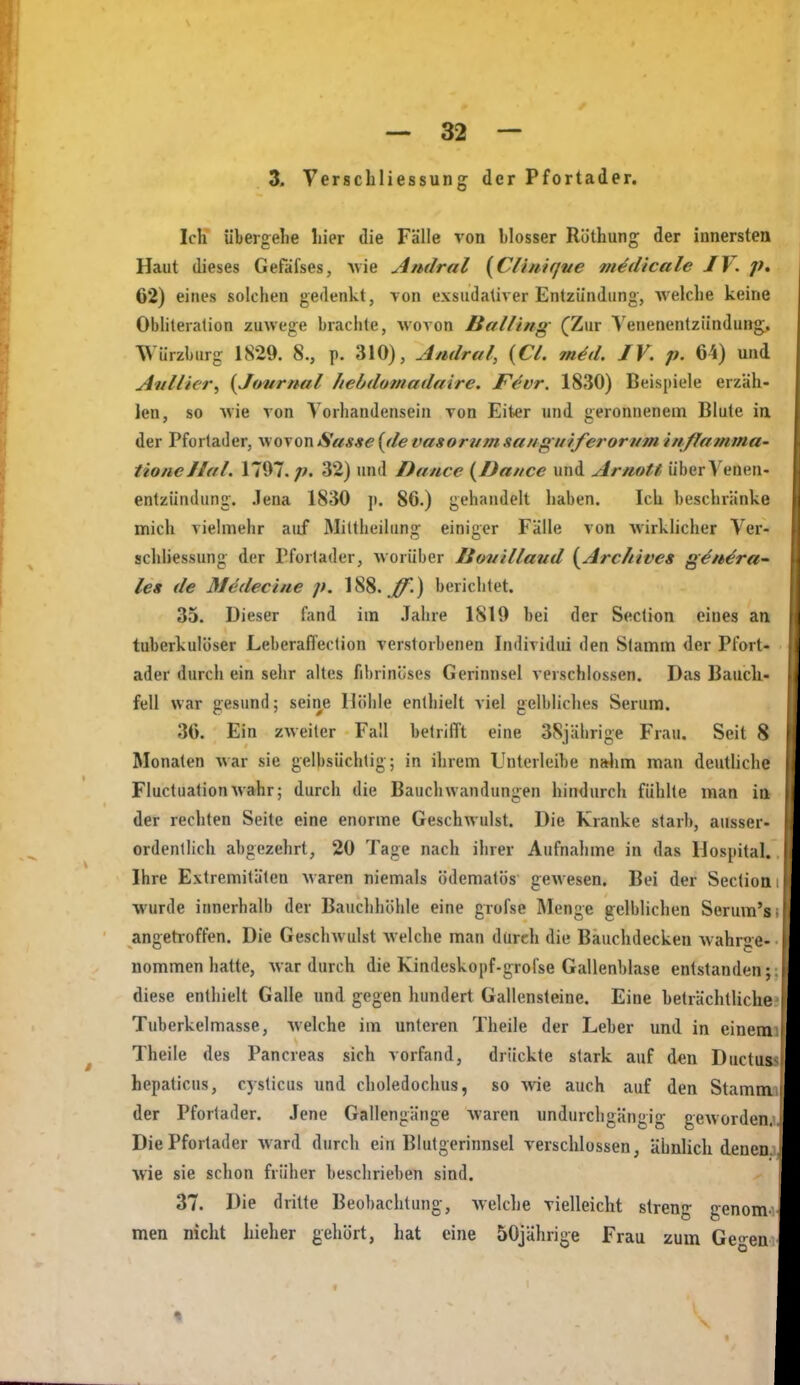 3. Verschliessung der Pfortader. Ich übergelie liier die Fälle von blosser Röthung der innersten Haut dieses Gefäfses, Avie Amlral {Clhiif/ue m^dicale JV. p, 62) eines solchen gedenkt, von exsudativer Entzündung-, Avelche keine Obliteralion zuwege brachte, wovon Balling (Zur A'enenenlzündung^. Würzburg 1829. 8., p. 310), Andral, {CL m^d. JV. p. 64) und Awllier, {Journal Itebdomadaire. Fevr. 1830) Beispiele erzäh- len, so wie von Vorhandensein von Eiter und geronnenem Blute ia der Pfortader, wovon Sasse {de vasorum sa/ig uiferorvm i/i/fatnma- tioiieJlat. 1707. p. 32) und Dance {JJa/tce und Artiott überVenen- entziimlung. .lena 1830 p. 86.) gehandelt haben. Ich beschränke mich vielmehr auf Mittheilung einiger Fälle von Avirklicher Ver- Schliessung der Pforlader, worüber Jiottillaud {Archives g^n^ra- les de Medeci/ie p. 188.^.) berichtet. 35. Dieser fand im .Tahre 1819 bei der Section eines an tuberkulöser LeberafTeclion verstorbenen Individui den Slamm der Pfort- ader durch ein sehr altes fibrinöses Gerinnsel verschlossen. Das Bauchi- feil war gesund; seine Höhle enthielt viel gelbliches Serum. 36. Ein zweiter Fall betrüTt eine 38jährige Frau. Seit 8 Monaten war sie gelbsüchlig; in ihrem Unterleibe nahm man deutliche Fluctuationwahr; durch die BaucliWandungen hindurcli fühlte man in der rechten Seite eine enorme Geschwulst. Die Kranke starb, ausser- ordentlich abgezehrt, 20 Tage nach ihrer Aufnahme in das Hospital. Ihre Extremitäten waren niemals ödematös gewesen. Bei der Section wurde innerhalb der Bauclihöhle eine grofse Menge gelblichen Serum's angetroffen. Die Geschwulst welche man dürch die Bauchdecken wahrge- I nommen hatte, war durch die Kindeskopf-grofse Gallenblase entstanden; diese enthielt Galle und gegen hundert Gallensteine. Eine beträchtliche I Tuberkelmasse, Avelche im unteren Theile der Leber und in einem Theile des Pancreas sich vorfand, drückte stark auf den Ductus hepaticus, cyslicus und choledochus, so wie auch auf den Stamm der Pfortader. Jene Gallengänge waren undurchgängig geworden. Die Pforlader Avard durch ein Blutgerinnsel verschlossen, ähnlich denen. Avie sie schon früher beschrieben sind. 37. Die dritte Beobachtung, Avelche vielleicht streng genom^ men nicht hieher gehört, hat eine 50jährige Frau zum Ge-en