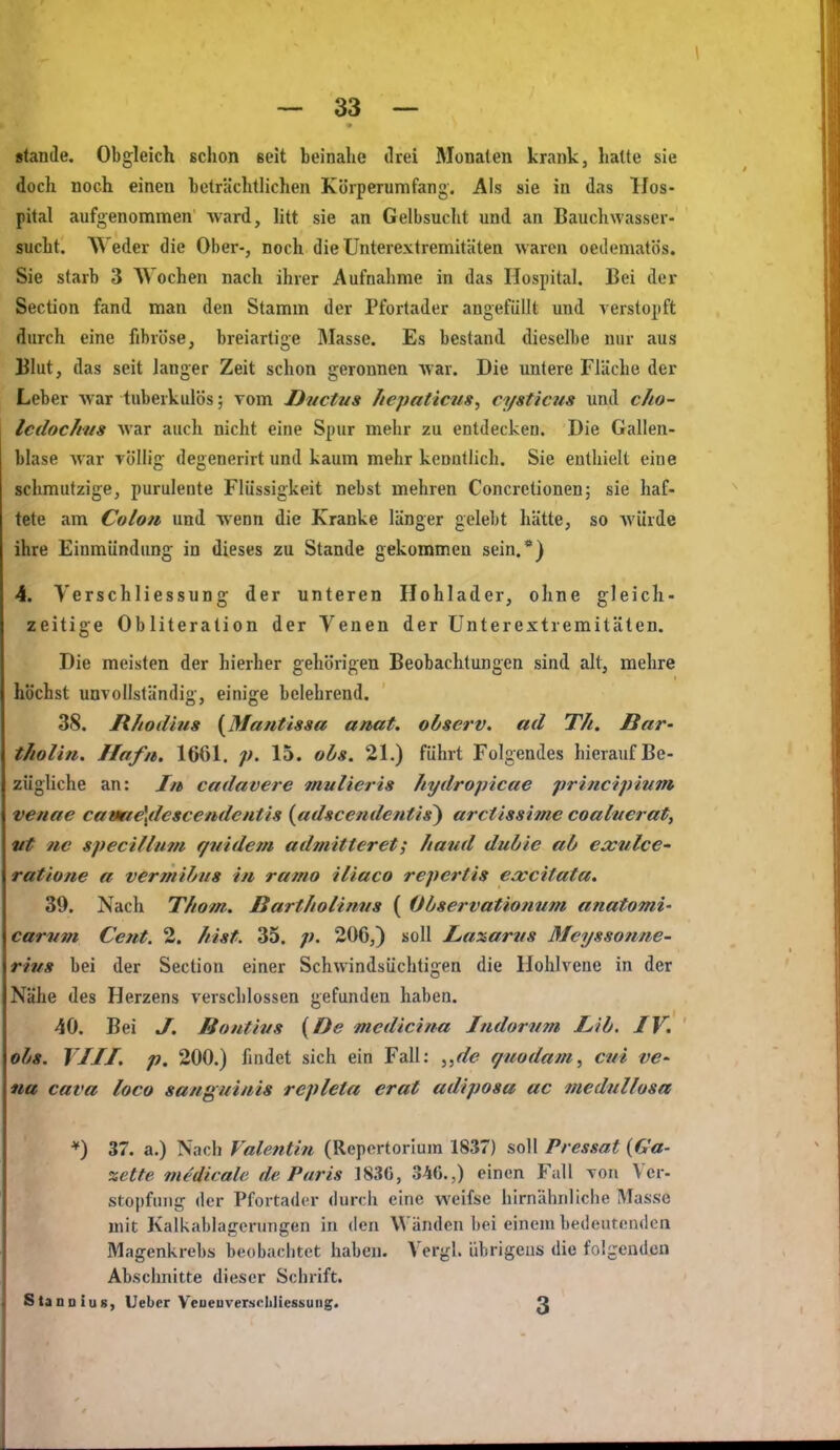 stände. Obgleich schon seit beinahe drei Monaten krank, hatte sie doch noch einen bcträclitlichen Köiperumfang. Als sie in das Hos- pital aufgenommen ward, litt sie an Gelbsucht und an Bauchwasser- sucht. Weder die Ober-, noch die Ünterextremitäten waren oeilematös. Sie starb 3 AYochen nach ihrer Aufnahme in das Hospital. Bei der Section fand man den Stamm der Pfortader angefüllt und verstopft durch eine fibröse, breiartige Masse. Es bestand dieselbe nur aus Blut, das seit langer Zeit schon geronnen war. Die untere Flüche der Leber war tuberkulös; vom Ductus liepaticns, cysticus und cho- Icdochns war auch nicht eine Spur mehr zu entdecken. Die Gallen- blase Avar völlig degenerirt und kaum mehr keuutlich. Sie enthielt eine schmutzige, purulente Flüssigkeit nebst mehren Concretionen; sie haf- tete am Colon und wenn die Kranke länger gelebt hätte, so Avürde ihre Einmündung in dieses zu Stande gekommen sein.*) 4. Verschliessung der unteren Hohlader, ohne gleich- zeitige Obliteration der Venen der ünterextremitäten. Die meisten der hierher gehörigen Beobachtungen sind alt, mehre höchst unvollständig, einige belehrend. 38. JR/todius {Mantissa anat. observ. ad T/t. Bar- t/iolhi. Hafn. 1661. 15. ohs. 21.) führt Folgendes hierauf Be- zügUche an: In cadavere mnlieris hydropicae principium venae caim€\desc€ndclitis (adscendetitis^ arctissime coalnerat, vt ne specillm/i f/itide?n admitteret; haud dubie ab exulcC' ratione a vermibus in ramo iliaco repertis excitata. 39. Nach Thom. Barthotinus ( Observationnm anatomi' carvm Cent. 2. /tist. 35. p. 206,) soll Laxartis Meysso?ine- rhis bei der Section einer Schwindsüchtigen die Hohlvene in der Nähe des Herzens verschlossen gefunden haben. 40. Bei J. Bontivs {De mcdicina Indornm JLib. IV. obs. VIII. p. 200.) findet sich ein Fall: giiodam^ cui ve^ na Cava loco sanguinis repleta erat adiposa ac meduUosa *) 37. a.) Nach Valentin (Repertorlum 1837) soll Pressat {Ga- zette medicale de Paris 1830, 34C.,) einen Fall von Ver- stoi)fiiiig der Pfortader durch eine weifse hirnähnliche Masse mit Kalkablajrenmgen in den Wänden bei einem bedentciulcn Magenkrebs beobachtet haben. Vergl. übrigens die folgenden Abschnitte dieser Schrift. StanniuB, Ueber Veueuverschliessuiig. 3