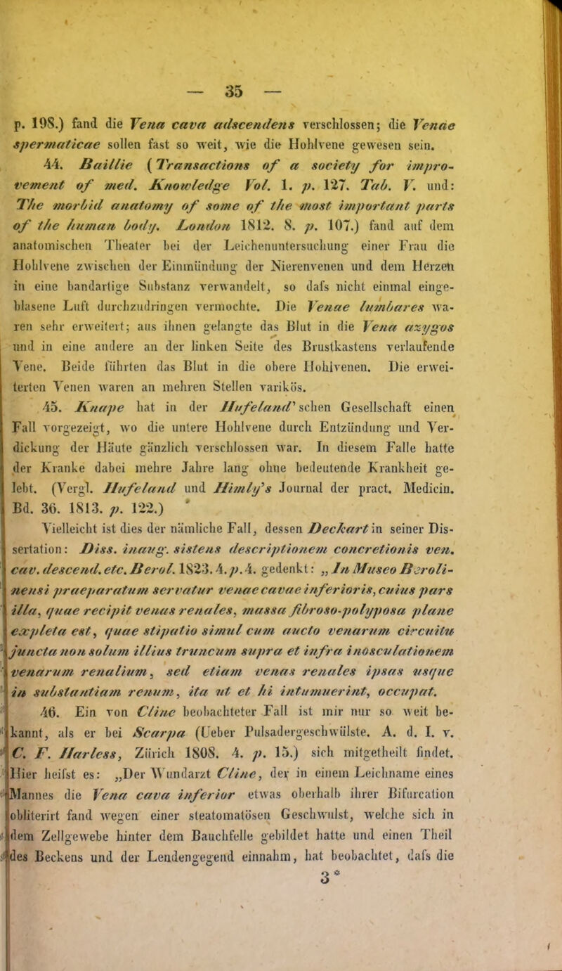 p. 19S.) fand die Vena cava mhcendens verschlossen; die Venae spermaticae sollen fast so weit, Avie die Hohlvene gewesen sein. 44. Baillie (Transactions of a society for impro- vement of med. Knowledge Vol. 1. p. 127. Tab. V. und: 7V/C morbid anatomy of some of the most Important parts of the hu?nan bodij, hondoit 1812. 8. p. 107.) fand auf dem anatomischen Theater bei der Leichenuntersucluing- einer Frau die Ilolilvene zwischen Jer Einmündunü: der Nierenvenen und dem HerzeU in eine bandartige Substanz verwandelt, so dafs nicht einmal einge- hlasene Luft durchzudringen vermochte. Die Venae lumbares wa- ren sehr erweitert; aus ihnen gelangte das Blut in die Vena axygos und in eine andere an der linken Seite des Brustkastens verlaufende Vene. Beide führten das Blut in die obere Hohivenen. Die erwei- terten Venen waren an mehren Stellen varikös. 45. Knape hat in der Iliifeland'' Gesellschaft einen Fall vorgezeigt, wo die untere Hohlveue durch Entzündimg und Ver- dickung der Häute gänzlich verschlossen war. In diesem Falle hatte der Kranke dabei mehre Jahre l;mg- ohne bedeutende Krankheit ge- lebt. (Vergl. Jlufeland und Hhnh/s Journal der pract. Medicin. Bd. 36. 1813. p. 122.) ' V ielleicht ist dies der nämliche Fall, dessen Decfcart 'iW. seiner Dis- sertation: J)iss. inavg. sistens descriptioncm concretionis ven, cav. descend. etc. Berol. 1823.4. p. 4. gedenkt: „ //* Mvseo Bcroli' nensi praeparatnm servafur venae cavae inferioris, cvius pars illa. quae recipit venus renales, massa fibroso-polyposa plane €a:pleta est, quae stipatio simnl cum aucto venarum circmtu jnncta non solum illius truncutn snpra et infra inoscvlationem venarum renal}um, sed etiam venas renales ipsas iisque in substantiam renum, ita nt et Iii intumuerint, occupat. 46. Ein von Clinc beobachteter Fall ist mir nur so weit be- kannt, als er bei Scarpa (L'eber Pulsadergeschwülste. A. d. I. v. « C. F. I/arless, Zürich 1808. 4. ;;. 15.) sich mitgetheilt findet. ' Hier heilst es: „Der Wundarzt Cline, dev in einem Leichname eines t' Mannes die Vena cava inferior etwas oberhalb ihrer Bifiircation obhterirt fand wegen einer sleatomatösen Geschwulst, welche sich in (( dem Zellgewebe hinter dem Bauchfelle gebildet hatte und einen Theil ji des Beckens und der Leaden^e^end einnahm, hat beobachtet, dafs die 3*