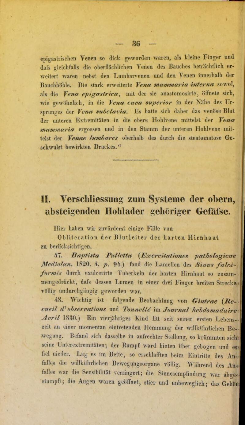 epigastrisclien Venen so dick geworden waren, als kleine Finger und dafs gleichfalls die oberflächlichen Venen des Bauches beträchtlich er- weitert Avaren nebst den Lumbarrenen und den Venen innerhalb der Bauchhöhle. Die stark erweiterte Vena mammaria interna sowol, als die Vena epigaMrtca, mit der sie anastomosirte, öffnete sich, •wie gewöhnlich, in die Vena cava svperior in der Nähe des Ur- sprunges der Vena subclavia. Es halte sich daher das venöse Blut der unteren Extreniitäten in die obere Hohlvene mittelst der Vena mammaria ergossen und in den Stamm der unteren Hohlvene mit- telst der Venae lumbarcs oberhalb des durch die steatomatose Ge- schwulst bewirkten Druckes. II. Verscliliessuiig zum Systeme der obern, absteigenden Iloblader gehöriger Gefäfse. Hier haben wir zuvörderst einige Fälle von Obliteration der Blutleiter der harten Hirnhaut zu berücksichtien. 47. Boptista Palletta {TExercitationcx patitologicae Mediolan. 1820. 4. p. 94.) fand die Lamellen des Sintis falci-' formls durch exulcerirte Tuberkeln der harten Hirnhaut so zusam- mengedrückt, dafs dessen Lumen in einer drei Finger breiten Strecke völlig undurchgängig geworden war. 48. Wichtig ist folgende Beobachtung von Gintrac {lie- cneil iV observations und TonnclU vra^ Journal Iiebdomadaire Avril 1830.) Ein vierjähriges Kind litt seit seiner ersten Lebens- zeit an einer momentan eintretenden Hemmung der willkührliclien Be- wegung. Befand sich dasselbe in aufrechter Stellung, so krümmten sich seine Unterextremitäten^ der Rumpf ward hinten über gebogen imd es fiel nieder. Lag es im Bette, so erschlafften beim Eintritte des An- falles die willkührlichen Bewegungsorgane völlig. Während des An- falles war die Sensibilität verringert; die Sinnesempfindung war abge- stumpft; die Augen waren geöfl'net, stier und unbeweghch; das Gehöi