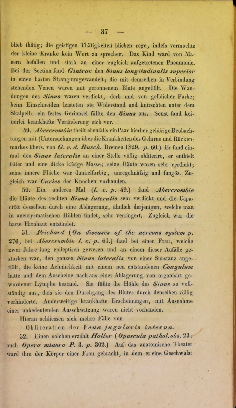 blieb tliätig; die geistigen Thäligkeiteii blieben rege, indefs Termochte der kleine Kranke kein Wort zu sprechen. Das Kind ward von Ma- sern befallen und starb an einer zugleich aufgetretenen Pneumonie. Bei der Section fand Gintrac den Simis long itmlmalis superior in einen harten Strang umgewandelt; die mit demselben in Verbindung stehenden Venen waren mit geronnenem Blute angefüllt. Die Wan- dungen des Sinus waren verdickt, derb und von gelblicher Farbe; beim Einschneiden leisteten sie AViderstand und knirschten unter dem Skalpell; ein festes Gerinnsel füllte den Sinus aus. Sonst fand kei- nerlei krankhafte Veräiidenuig sich vor. 49. Abercrombie theilt ebenfalls einPaar hierher gehörige Beobach- tungen mit (Untersuchungen über dieKrankheiten des Gehirns und Rücken- markes übers, von G. v. d. Busch. Bremen 1S29. p, 60.) Er fand ein- mal den Sinus lateralis an einer Stelle völlig obliterirt, er enthielt Eiter und eine dicke käsige Masse; seine Häute waren sehr verdickt; seine innere Fläche war dunkelfarbig, unregelmäfsig; und fungös. Zu- gleich war Caries der Knochen vorhanden. 50. Ein anderes Mal (/. c. p. 49.) fand Abercromhie die Häute des rechten Sinus lateralis sehr verdickt und die Capa- cität desselben durch eine Ablagerung, ähnlich derjenigen, welche man in aneurj'smatischen Höhlen findet, sehr verringert. Zugleich war die harte Hirnhaut entzündet. 51. Prichard {On diseases of the nervous System p. 276, bei Abercrombie l. c. p. 61.) fand bei einer Frau, welclie zwei Jahre lang epileptisch gewesen und an einem dieser Anfälle ge- storben war, den ganzen Sintis lateralis von einer Substanz ange- füllt, die keine Aeimlichkeit mit einem neu entstandenen Coagulum hatte und dem Anscheine nach aus einer Ablagerung von organisirt ge- wordener Lymphe bestand. Sie füllte die Höhle des Sinus so voll- ständig aus, dafs sie den Durchgang des Blutes durch denselben völlig verhinderte. Anderweitige krankhafte Erscheinungen, mit Ausnahme einer unbedeutenden Ausschwitzung waren nicht vorhanden. Hieran schliessen sich mehre Fälle von Obliteralion der Vena jugularis interna* 52. Einen solchen erzählt/fo/Zer {Opuscula pat/iol.obs,2.'^-, auch Opera minora P. 3. p. 302.) Auf das anatomische Thealer ward ihm der Körper einer Frau gebracht, in dem er eine Geschwulst