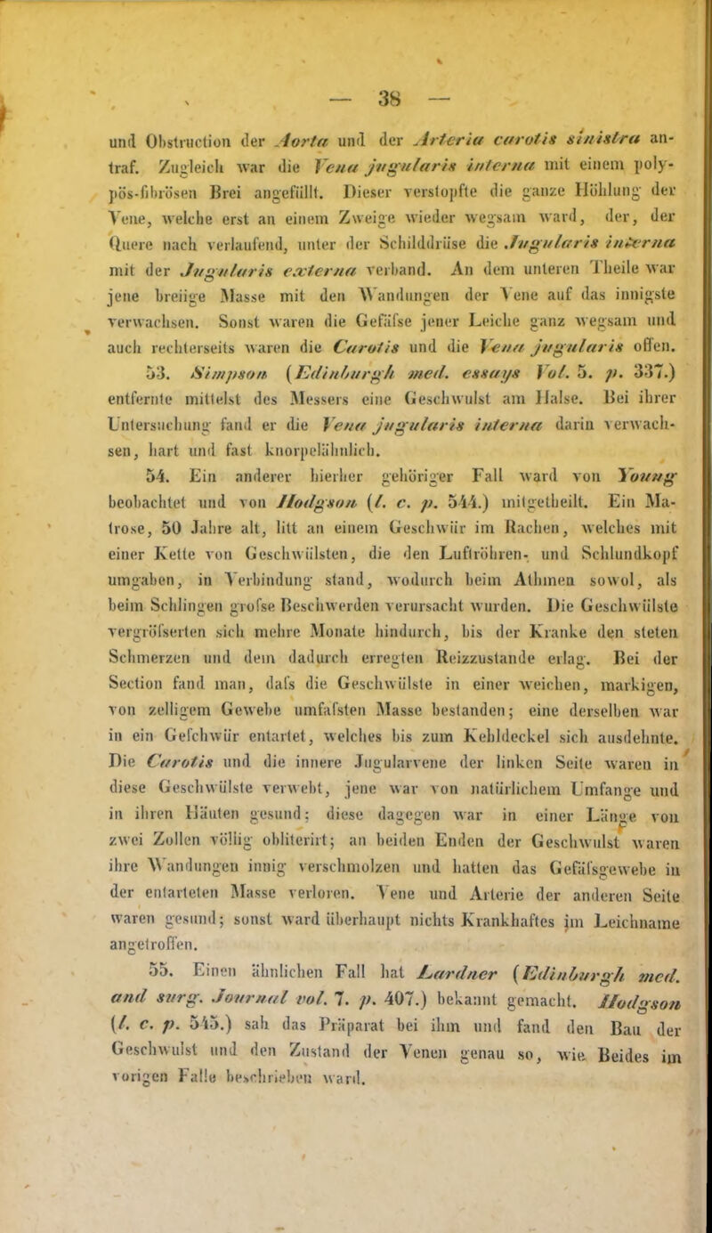 und Ohstniction der Aorta und der Artcria carotis si/iistra an- traf. Zugleich war die Vena jagnlariit interna mit einem poly- jtös-filtrösen Brei angefüllt. Dieser verslopfte die ganze Hülilung der Vene, welche erst an einem Zweige wieder wegsam ward, der, der duere nach verlaufend, unter der Schilddrüse die Jvgulari» interna mit der Jngn/aris externa verband. An dem unteren Theile Mar jene breiige Masse mit den AVandiingen der A ene auf das innigste verwachsen. Sonst waren die Gefäfse jener Leiche ganz wegsam und auch rechterseits waren die Carotis und die V^na jttgularis offen. 53. Simpson, {Edin/jnrg7i med. essays Vol. 5. p. 337.) entfernte mittelst des Messers eine Geschwulst am Halse. Bei ihrer Untersuchung fand er die Vena jnguUtris interna darin v erwach- sen, hart und fast knorpL'läliidich. 54. Ein anderer hieriier gehöriger Fall ward von Youug beobachtet und von Jlodgson (/. c. p. oii.) mitgelheilt. Ein Ma- trose, 50 Jalire alt, litt an einem Geschwür im Rachen, welches mit einer Kette von Geschwülsten, die den Luftröhren- und Schlundkopf umgaben, in Verbindung stand, wodurch beim Alhmea sowol, als beim Schlingen grofse Besciiwerden verursacht wurden. Die Geschwülste Tergröfserten sich mehre Monate hindurch, bis der Kranke den steten Schmerzen und dem dadurch erresiten Reizzuslande erla«»-. Bei der Section fand man, dals die Geschwülste in einer weichen, markiiien. Ton zelligem Gewebe umfafsten Masse bestanden; eine derselben war in ein Gefchwür entartet, welches bis zum Kehlileckel sich ausdehnte. Die Carotis und die innere Jiigularvene der linken Seile waren in diese Geschwülsle verwebt, jene war von natürlichem Lmfange und in ihren IJäulen gesund: diese dagegen war in einer Länge von zwei Zollen völlig obliterirt; an beiden Enden der Geschwulst waren ibre A\'andungen innig verschmolzen und hatten das Gefalsgewebe in der entarteten Masse verloren. 'Vene und Arterie der anderen Seite waren gesimd; sonst ward überhaupt nichts Krankhaftes im Leichname angetrofien. 55. Einen ähnlichen Fall liat Lardner {Edinburgh med. and svrg. Journal vol. 7. p. 407.) bekannt gemacht. Jlodgson {l. c. p. 5i5.) sah das Präparat bei ihm und fand den Bau der Geschwulst und den Zustand der Venen genau so, wie Beides im vorigen Falle beschrieben ward.