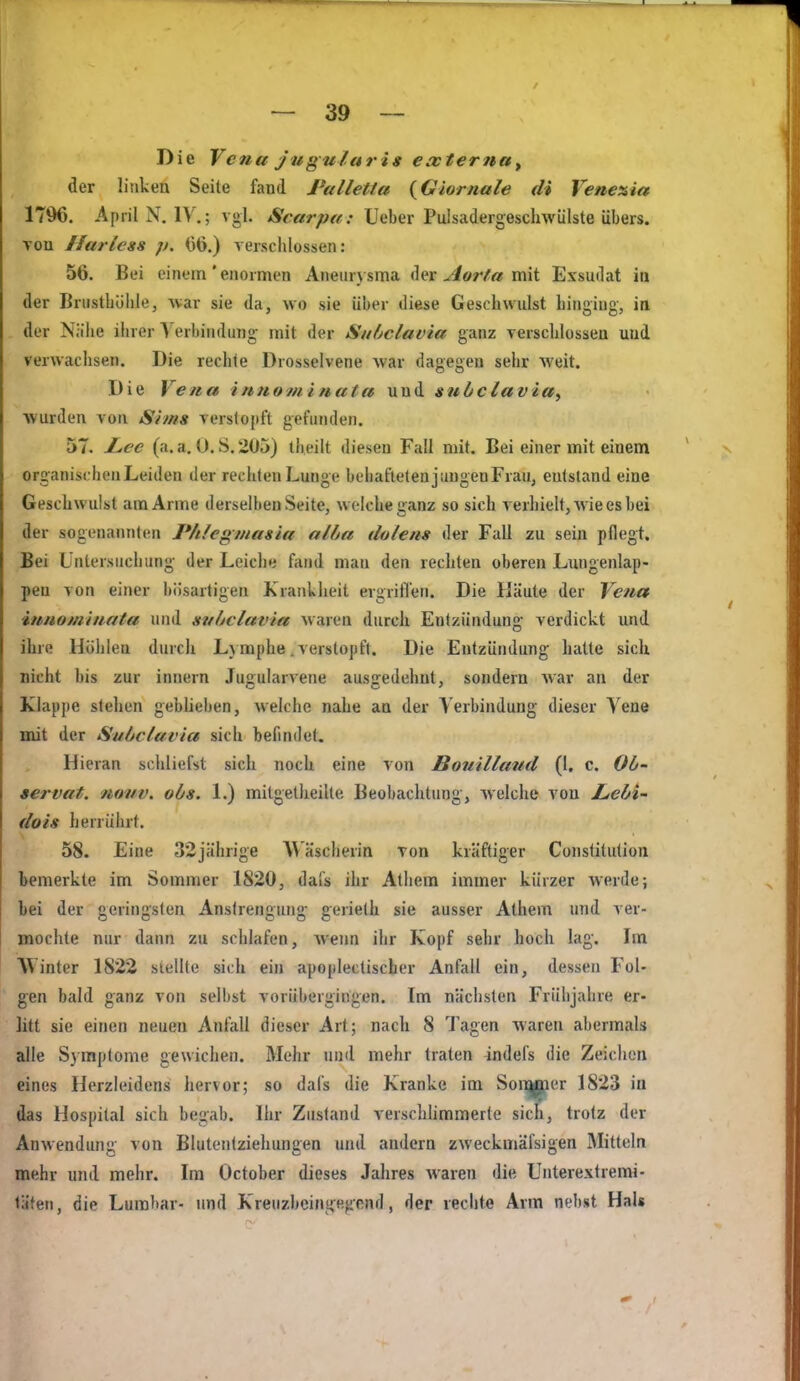 Die Vena jugularig externa^ der linken Seile fand Palletta {Giornale di Veneaia 1796. April N.IV.; vgl. Scarpee: Ueber Puisadeigeschwülste übers. Ton Harless p. 1)6.) versciilossen: 56. Bei einem'enormen Aneurysma der ^or/'« mit Exsudat in der Brustbölilej Avar sie da, wo sie über diese Geschwidst hingiug, in der Niihe ihrer Verbindung mit der Subclavia ganz verschlossen und verwachsen. Die rechte Drosselvene war dagegen sehr weit. Die Vena i/tHominata und subclavia^ wurden von Srms verstopft gefunden. 57. Z,ee (a. a. 0. S. 205) tbeilt diesen Fall mit. Bei einer mit einem organischen Leiden der rechten Lunge behafteten jimgenFrau, entstand eine Geschwulst am Arme tierselbeu Seite, welche ganz so sich verhielt, Avie es bei der sogenaimten Phlegmasia alba dolens der Fall zu sein pflegt. Bei Untersuchung der Leiche fand man den rechten oberen Lungenlap- pen von einer bösartigen Krankheit ergrifl'en. Die Häute der Vena itmomiimta und subclavia waren durch Entzündung verdickt und ihre Höhlen durch L)mphe .verstopft. Die Entzündung hatte sich nicht bis zur Innern Jugularvene ausgedehnt, sondern war an der Klappe stehen geblieben, welche nahe an der Verbindung dieser Vene mit der Subclavia sich befindet. Hieran schliefst sich noch eine von Bouilland (1, c. Ob- servat. novv. obs. L) mitgetheilte Beobachtung, welche von J^ebi- dois herrührt. 58. Eine 32jährige A\ äscherin Ton kräftiger Constitution bemerkte im Sommer 1820, dafs ihr Athem immer kürzer werde; bei der geringsten Anstrengung gerieth sie ausser Athem und ver- mochte nur dann zu schlafen, Avenn ihr Kopf sehr hoch lag. Im Winter 1822 stellte sich ein apoplectischer Anfall ein, dessen Fol- gen bald ganz von selbst vorübergingen. Im nächsten Frühjahre er- litt sie einen neuen Anfall dieser Art; nach 8 Tagen waren abermals alle Symptome gewichen. Mehr und mehr traten 4ndefs die Zeichen eines Herzleidens hervor; so dafs die Kranke im Soi^er 1823 in das Hospital sich begab. Ihr Zustand verschümmerte sicfi, trotz der Anwendung von Blutentziehungen und andern zweckmäfsigen Mitteln mehr und mehr. Im October dieses Jahres waren die Unterextremi- täten, die Lurabar- und Kreuzbeingegenfl, der rechte Arm nebst Hals