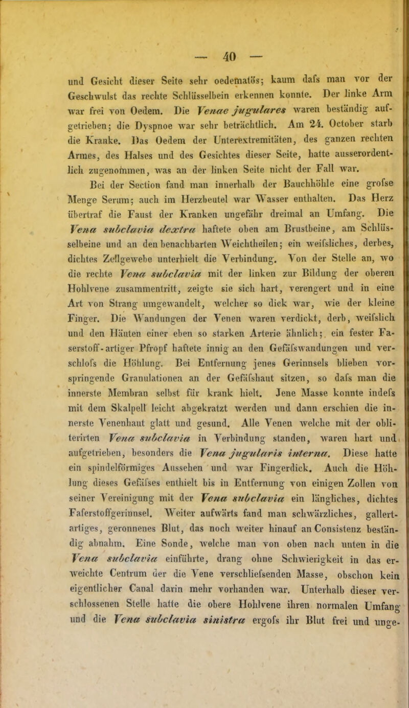und Gesicht dieser Seite sehr oedematSs; kaum dafs maa vor der Geschwulst das rechte Schlüsselbein erkennen konnte. Der linke Arm war frei von Oedera. Die Venae jiigulares waren beständig auf- getrieben; die Dyspnoe war sehr beträchtlich. Am 24. October starb die Kranke. Das Oedem der Unterextremitäten, des ganzen rechten Armes, des Halses und des Gesichtes dieser Seite, hatte ausserordent- lich zugenohimen, was an der linken Seite nicht der Fall war. Bei der Section fand man innerhalb der Bauchhöhle eine grofse Menge Serum; auch im Flerzbeutel war Wasser enthalten. Das Herz übertraf die Faust der Kranken ungefähr dreimal an Umfang. Die Vena subclavia dextra haftete oben am Brustbeine, am Schlüs- selbeine und an den benachbarten Weichtheilen; ein weifsüches, derbes, dichtes Zcllgewebo unterhielt die Verbindung. Von der Stelle an, wo die rechte Vena subclavia mit der linken zur Bildung der oberen Hohlvone zusammentritt, zeigte sie sich hart, verengert und in eine Art von Strang umgewandelt, welcher so dick war, wie der kleine Finger. Die Wandungen der Venen waren verdickt, derb, weifslich, und den Häuten einer eben so starken Arteric ähnlich; ein fester Fa- serstoff-artiger Pfropf haftete innig an den Gefäfswandungen und ver- schlofs die Höhlung, Bei Entfernung jenes Gerinnsels blieben vor- springende Granulationen an der Gefäfshaut sitzen, so dafs man die innerste Membran selbst für krank hielt. Jene Masse konnte indefs mit dem Skalpell leicht abgekratzt werden und dann erschien die in- nerste Venenhaut glatt imd gesund. Alle Venen Avelclie mit der obli- teriden Vena subclavia in Verbindung standen, waren hart und aufgetrieben, besonders die Vena jtigularis interna. Diese hatte ein spindelförmiges Aussehen und war Fingerdick. Auch die Höh- lung dieses Gefäl'ses enthielt bis in Entfernung von einigen Zollen von seiner Vereinigung mit der Vena subclavia ein längliches, dichtes Faferstoft'gerinnsel. Weiter aufwärts fand man scliwärzliches, gallert- artiges, geronnenes Blut, das noch Aveiter hinauf anConsistenz bestän- dig abnahm. Eine Sonde, welche man von oben nach unten in die Vena subclavia einführte, drang ohne Schwierigkeit in das er- weichte Centrum der die Vene verschliefsenden Masse, obschon kein eigentlicher Canal darin mehr vorhanden war. Unterhalb dieser ver- schlossenen Stelle hatte die obere Holilvene ihren normalen Umfani.' und die Vena subclavia sinistra ergofs ihr Blut frei und nno^e-
