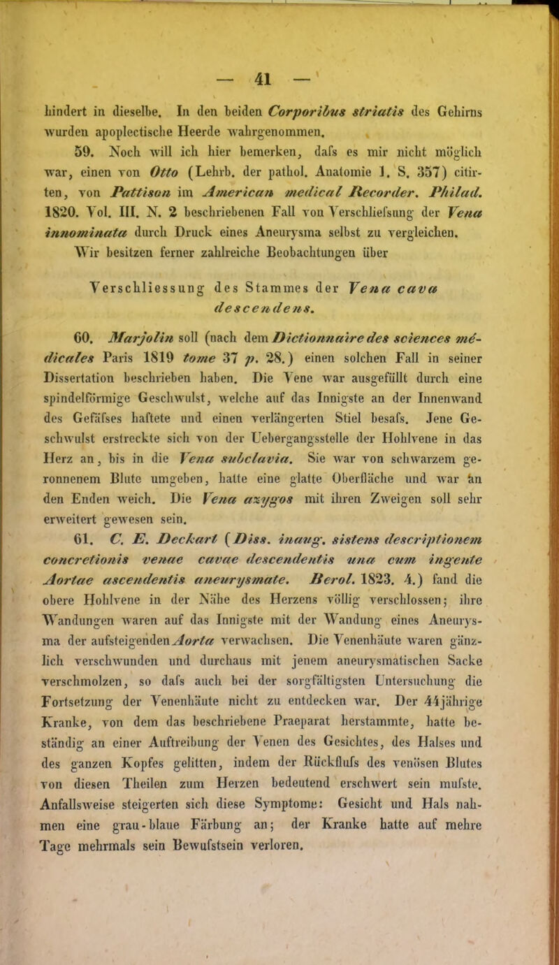 Lindert in dieselbe. In den beiden Corporihus striatis des Gehirns wurden apoplectische Heerde Avahrgenommen. 59. Noch will ich hier bemerken, dafs es mir nicht möglich war, einen von Otto (Lehrb. der pathol. Anatomie ]. S. 357) citir- ten, von Pattison im American medlcal Recorder. Philad. 1820. Yol. III. N. 2 beschriebenen Fall von Yerschhelsung' der Ycfia innominata durch Druck eines Aneurysma selbst zu vergleichen. Wir besitzen ferner zahlreiche Beobachtungen über Verschliessung des Stammes der Vena cava de scendens, 60. Marjolin soll (nach dem Dictionnmre des sciences m^- dicales Paris 1819 to/ne 37 p. 28.) einen solchen Fall in seiner Dissertation beschrieben haben. Die Vene war ausgefüllt durch eine spindelförmige Geschwulst, welche auf das Innigste an der Innenwand des Gefäfses haftete und einen verlängerten Stiel besafs. Jene Ge- schwulst erstreckte sich von der Uebergangsstelle der Hohlvene in das Herz an, bis in die Vena subclavia. Sie war von schwarzem ge- ronnenem Blute umgeben, halte eine glatte Oberfläche und war tin den Enden weich. Die Vena axygos mit ihren Zweigen soll selir erweitert gewesen sein. 61. C. E. Deckart {Diss. inang. sistens descriptionem concretionis venae cavae descendentis iina cum ingente Aortae ascendentis aneurysmate. ßerol. 1823. 4.) fand die obere Hohlvene in der Nähe des Herzens völlig verschlossen; ihre Wandungen Avaren auf das Innigste mit der Wandung eines Aneurys- ma der aufsteigendeny^ör/«r verwachsen. Die Venenhäute waren gänz- lich verschwunden und durchaus mit jenem aneurysmatischen Sacke verschmolzen, so dafs auch bei der sorgfältigsten Untersuchung- die Fortsetzung der Venenhäute nicht zu entdecken Avar. Der 44jährige Kranke, von dem das beschriebene Praeparat herstammte, hatte be- ständig an einer Auftreibung der Venen des Gesichtes, des Halses und des ganzen Kopfes gelitten, indem der Rückflufs des venösen Blutes von diesen Theilen zum Herzen bedeutend erschwert sein mufste. Anfallsweise steigerten sich diese Symptome: Gesicht und Hals nah- men eine grau-blaue Färbung an; der Kranke hatte auf mehre Tage mehrmals sein Bewufstsein verloren.
