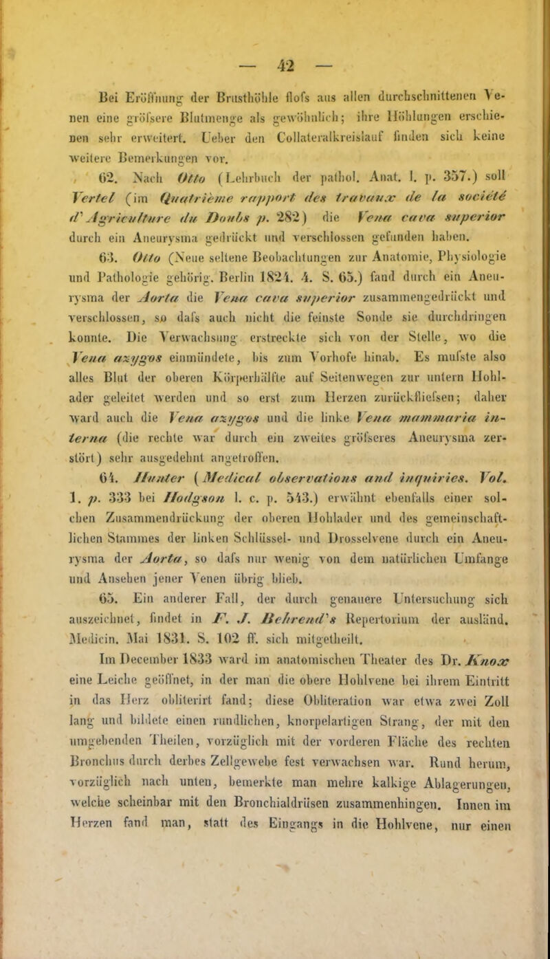 Bei ErölVmin^ der BriLsthöhle flofs aus allen durchsclinitteneri Ve- nen eine grölsere Blutmenj^e als gewöhnlich; ihre Höhlungen erschie- nen sehr erweitert. Ueber den CoIIateralkreislauf linden sich keine ■weitere Bemerkuiiiien vor, , 02. Nach Otto (Lelirbucli der pallioi. Anat. 1. \. 357.) soll Yertcl (im (liiatricme rr/ppo/ t des travauoc de la societ6 d\igr}cv{tnre du. Dotffjs p. 282) die Ve/m cara svperior durch ein Aneurysma üeihiickt und verschlossen gefunden halten. 63. Otto (Neue seltene Beobachtungen zur Anatomie, Pliysiologie und Pathologie gehörig. Berlin 1824. 4. S. 65.) fand durch ein Aneu- r}sma der Aorta die Vena, cava svperior zusammengedrückt und verschlossen, su dais auch nicht die feinste Sonde sie durchdringen konnte. Die \ erwachsung erstreckte sich von der Stelle, wo die Vena axygos einmündete, bis zum Vorhofe hinab. Es mul'ste also alles Blut der oberen KörjwrhaU'le auf Seitenwegen zur untern Hohl- ader geleilet werden und so erst zum Herzen zurücklliefsen; daher ward auch die Vena (txt/gos und die hnke Vena mammaria in- terna (die rechte war durch ein zweites grölseres Aneurysma zer- stört) sehr ausgedehnt angelrolTen. 64. Ilitnter {3Jeäical oüservalions and iiKptirics. Vol, 1. p. 333 bei Jlodgson 1. c. p. 5'j3.) erwähnt ebenfalls einer sol- chen Zusammendrückung der oberen Hohlader und des gemeinschaft- Jichen Stammes der linken Schlüssel- und Drosselvene durch ein Aneu- rysma der Aorta, so dafs nur wenig von dem natürlichen Umfange und Ansehen jener Venen übrig blieb. 65. Ein anderer Fall, der durch genauere Untersuchung sich auszeichnet, findet in F. ./. Uclirend''s llepertorium der ausländ. JMedicin. IMai 1831. S. 102 IT. sich milgetheilt. Im December 1833 ward im anatomischen Theater des Dr. Knox eine Leiche geöflnet, in der man die obere Hohlvene bei ihrem Eintritt in das Herz obliterirt fand; diese Obliteration war etwa zwei Zoll lang und bildete einen rundlichen, knorpelartigen Strang, der mit den umgebenden Theilen, vorzüglich mit der vorderen Fläche des rechten Bronchus durch derbes Zellgewebe fest verwachsen war. Rund herum, vorzüglich nach unten, bemerkte man mehre kalkige Ablagerungen, welche scheinbar mit den Bronchialdrüsen zusammenhingen. Innen im Herzen fand man, statt des Eingangs in die Hohlvene, nur einen