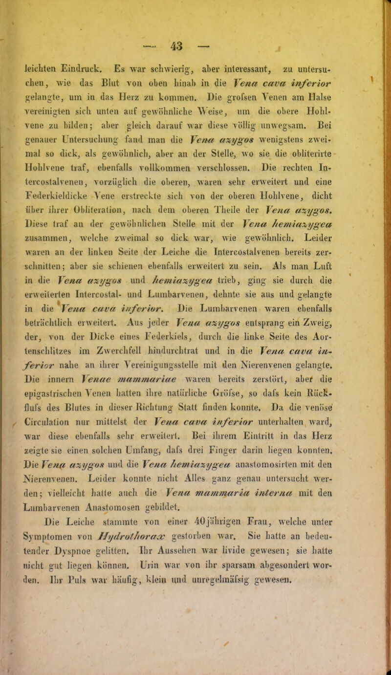 leichten Eindruck. Es war schwierig', aber interessant, zu untersu- chen, wie das Blut von oben hinab in die Vena cava inferior «•ehingte, um in das Herz zu kommen. Die grofsen Venen am Halse vereinigten sich unten auf gewöhnliche W eise, um die obere Hohl- vene zu bilden; aber gleich darauf war diese völlig unwegsam. Bei genauer Untersuchung fand man die Vena axygos wenigstens zwei- mal so dick, als gewölinlicli, aber an der Stelle, wo sie die obÜterirte Hühlvene traf, ebenfalls vollkommen verschlossen. Die rechten In- tercostalvenen, vorzüglich die oberen, waren sehr erweitert und eine Federkieldicke \'ene erstreckte sich von der oberen Hohlvene, dicht über ihrer Übliferalion, nach dem oberen Theile der Vena axygos. Diese traf an der gewölinlichen Stelle mit der Vena /letniaxygca zusammen, welche zweimal so dick war, wie gewöhnÜch. Leider waren an der linken Seite der Leiche die Intercostalvenen bereits zer- schnitten; aber sie schienen ebenfalls erweitert zu sein. Als man Luft in die Vena axygos und heinia:iygea trieb, ging sie durch die erweiterten Intercostal- und Lumbarvenen, dehnte sie aus und <ielante in die Vena cava inferiur. Die Lumbarvenen waren ebenfalls beträchtlich erweitert. Aus jeder Vena anygos entsprang ein Zweig, der, von der Dicke eines Federkiels, durch die linke Seite des Aor- tenschlitzes im Zwerchfell hindurchtrat und in die Vena cava in- fer-ior nahe an ihrer Vereinigiingsstelle mit den Nierenvenen gelangte. Die innern Venae mammariae waren bereits zerstört, aber die epigaslrischen Venen hatten ihre natürliche Gröfse, so dafs kein Rück- flufs des Blutes in dieser Richtung Statt finden konnte. Da die venöse Circulation nur mittelst der Vena cava inferior unterhalten Avard, Avar diese ebenfalls sehr erweitert. Bei ihrem Eintritt in das Herz zeigte sie einen solchen Umfang, dafs drei Finger darin liegen konnten. Die Vena axygoit und die Vena /temiazygea anaslomosirten mit den Nierenvenen. Leider konnte nicht Alles ganz genau untersuciit Aver- den; vielleicht hatte auch die Vena mammaria interna mit den Lumbarvenen Anastomosen gebildet. Die Leiche stammte von einer 40jülirigen Frau, Avelche unter Symptomen von Ifydrotliorax gestorben Avar. Sie hatte an bedeu- tender Dyspnoe gelitten. Ihr Aussehen Avar hvide gewesen; sie hatte nicht gut liegen können. Urin war von ihr sparsam abgesondert wor- den. Ihr l'uls Avar häufig, klein und unregelmüfsig gewesen.