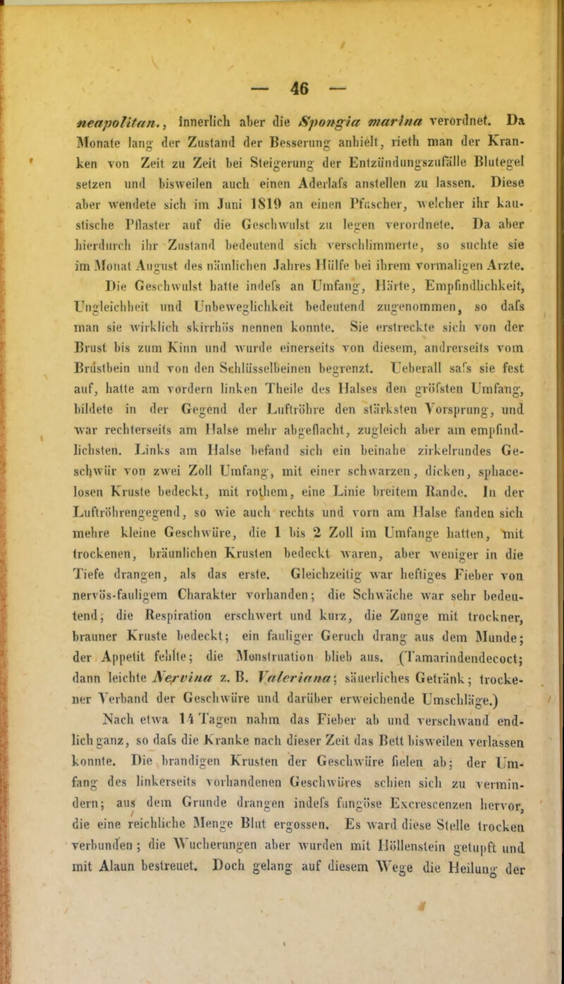 neapolitan,, innerlich aher die Spongia marhia verordnet. Da Monate lang- der Zustand der Besserung anhielt, rieth man der Kran- ken von Zeil zu Zeit bei Steigerung der Enlziindiingszuralle Blutegel setzen und bisweilen auch einen Aderlafs anstellen zu lassen. Diese aber Avendete sich im Juni 1819 an einen Pfi;scher, uelclier ihr kau- stische Pflaster auf die Geschwulst zu legen verordnete. Da aber hierdurch ihr Zustand bedeutend sich versclilimmerte, so suchte sie im Monat August des nämlichen .lahres Hülfe bei ihrem vormaligen Arzte. Die Geschwulst hatte indefs an Umfang, IJäite, Empfindlichkeit, Ungleichheit und Unbewegliclikeit bedeutend zugenommen, so dafs man sie wirklich skirrhiis nennen konnte. Sie erstreckte sich von der Brust bis zum Kinn und Avurde einerseits von diesem, andrerseits vom Brustbein und von den Schlüsselbeinen begrenzt. Ueberall safs sie fest auf, hatte am vordem linken Theile des Halses den gröfsten Umfang, bildete in der Gegend der Luftröhre den stärksten Vorsprung, und ■war rechtorseils am Halse melir abgeflacht, zugleich aber am empfind- lichsten. Links am Halse befand sich ein beinahe zirkelrundes Ge- schwür von zwei Zoll Umfang, mit einer schwarzen, dicken, sphace- losen Kruste bedeckt, mit rolhcm, eine Linie breitem Rande. In der Luftröhrengegend, so wie auch rechts und vorn am Halse fanden sich mehre kleine Geschwüre, die 1 bis 2 Zoll im Umfange hatten, mit trockenen, bräunlichen Krusten bedeckt Avaren, aber Aveiiiger in die Tiefe drangen, als das erste. Gleichzeitig war heftiges Fieber vom nervös-fauligem Charakter vorhanden; die Schwäche war sehr bedeu- tend; die Respiration erschwert und kurz, die Zunge mit trockner, brauner Kruste bedeckt; ein fauliger Geruch drang aus dem Munde; der Appetit fehlte; die Monslruation blieb aus. (Tamarindendecoct; dann leichte il^^i'««« z.B. Valeriana', säuerliches Getränk; trocke- ner Verband der Geschwüre und darüber erweichende Umschläge.) Nach etwa 11 Tagen nahm das Fieber ab und verschwand end- lich ganz, so dafs die Kranke nach dieser Zeit das Bett bisweilen verlassen konnte. Die brandigen Krusten der Geschwüre fielen ab; der Um- fang des linkerseits vorhandenen Geschwüres schien sich zu vermin- dern; aus dem Grunde drangen indefs fiingöse Excrescenzen hervor die eine reichliche Älenge Blut ergossen. Es ward diese Stelle trocken verbunden ; die AVucherungen aber Avurden mit Höllenstein getupft und mit Alaun bestreuet. Doch gelang auf diesem Wege die Heilung der