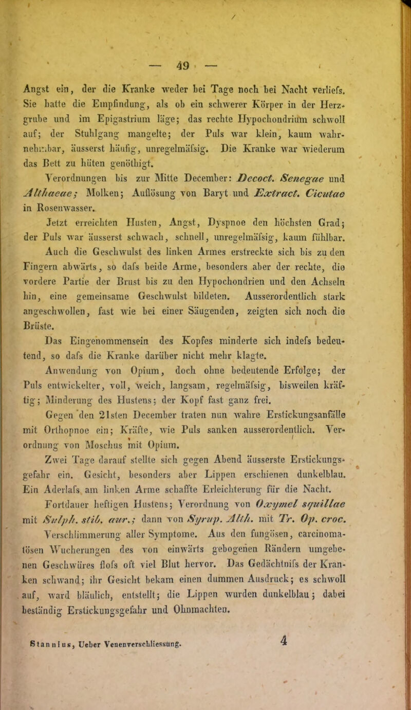 / — 49 — Angst ein, der tlie Kranke weder bei Tage noch bei Nacht verliefs. Sie hatte die Empfindung, als ob ein schwerer Körper in der Herz- grube und im Epigastrium läge; das rechte Ilypochondrium schwoll auf; der Stuhlgang mangelte; der Puls war klein, kaum wahr- nehüibar, äusserst häufig, unregelmäfsig. Die Kranke war wiederum das Bett zu hüten genöthigt. Verordnungen bis zur Mitte December: Dccoct, Senegae und AltJiaeae; Molken; Auflösung Ton Baryt und Extract. Cicutae in Rosenwasser. Jetzt erreichten Husten, Angst, Dyspnoe den höchsten Grad; der Puls war äusserst schwach, schnell, unregelmäfsig, kaum fühlbar. Auch die Geschwulst des linken Armes erstreckte sich bis zu den Fingern abwärts, so dafs beide Arme, besonders aber der rechte, die vordere Partie der Brust bis zu den Hypochondrien und den Achseln liin, eine gemeinsame Geschwulst bildeten. Ausserordenthch stark angeschwollen, fast wie bei einer Säugenden, zeigten sich noch dio Brüste. Das Eingenommensein des Kopfes minderte sich indefs bedeu« tend, so dafs die Kranke darüber nicht mehr klagte. Anwendung von Opium, doch ohne bedeutende Erfolge; der Puls entwickelter, voll, weich, langsam, regelmäfsig, bisweilen kräf« tig; Minderung des Hustens; der Kopf fast ganz frei. Gegen den 21sten December traten nun wahre Erslickungsanfälle mit Orthopnoe ein; Kräfte, wie Puls sanken ausserordentlich. Ver- ordnung von ?»Ioschus mit Opium. Zwei Tage darauf stellte sich gegen Abend Üusserste Erstickungs* gefahr ein. Gesicht, besonders aber Lippen erschienen dunkelblau. Ein Aderlafs am linken Arme schaffte Erleichterung für die Nacht. Fortdauer heftigen Hustens; Verordnung von Oxymel sfjiiillae mit Si/lpli. stiü. mir.; dann von Syrup. Allh. mit Tr. Op. croc. Verschlimmerung aller Symptome. Aus den fimgiisen, carcinoma- tösen Wucherungen des von einwärts gebogenen Rändern umgebe- nen Geschwüres flofs oft viel Blut hervor. Das Gedächtnifs der Kran- ken schwand; ihr Gesicht bekam einen dummen Ausdruck; es schwoll auf, ward bläulich, entstellt; die Lippen wurden dunkelblau; dabei beständig Erstickungsgelihr und Olmmachteo. Stan nins, Ueber Vencnverscliliessüng. 4