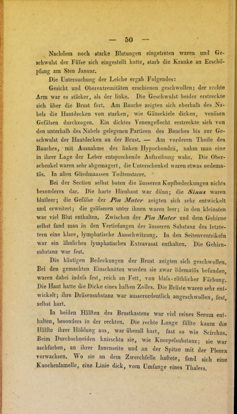 Nachdem noch starke Blutungen eingetreten ^va^en und Ge- schwulst der Füfse sich eingestellt hatte, starb die Kranke an Erschö- pfung am 8ten Januar, Die Untersuchung der Leiche ergab Folgendes: Gesicht und Oberextremitäten erschienen geschwollen; der rechte Arm war es stärker, als der hnke. Die Geschwulst beider erstreckte sich über die Brust fort. Am Bauche zeigten sich oberhalb des Na- bels die Hautdecken von starken, Avie Gänsekiele dicken, venösen Gefälsen durchzogen. Ein dichtes Yenengeflecht erstreckte sich von den unterhalb des Nabels gelegenen Parlieen des Bauches bis zur Ge- schwulst der Hautdecken an der Brust. — Am vorderen Theile des Bauches, mit Ausnahme des hnken Hjpochondrii, nahm man eine in ihrer Lage der Leber entsprechende Auftreibung wahr. Die Ober- schenkel waren sehr abgemagert, die Unterschenkel waren etwas oedema- tös. In allen GÜedmaassen Todtenstarre. ' Bei der Section selbst boten die äusseren Kopfl)edeckungen nichts besonderes dar. Die harte Hirnhaut war dünn; die Sinns waren blutleer; die Gefäfse der Pia Mater zeigten sich sehr entwickelt und erweitert; die gröfseren unter ihnen waren leer; in den kleinsten ■war viel Blut enthalten. Zwischen der Pia Mater und dem Gehirne selbst fand man in den Vertiefungen der äusseren Substanz des letzte- tern eine klare, lymphatische Ausschwitzung. In den Seitenventrikeln war ein ähnliches lymphatisches Extravasat enthalten. Die Gehirn- Substanz war fest. Die häutigen Bedeckungen der Brust zeigten sich geschwollen. Bei den gemachten Einschnitten wurden sie zwar ödematös befunden, waren dabei indefs fest, reich an Fett, von blafs-rölhlicher Färbuno-. Die Haut hatte die Dicke eines halben Zolles. Die Brüste waren sehr ent- wickelt; ihre Drüsensubstanz war ausserordentlich angeschwollen, fest, selbst hart. In beiden Hälften des Brustkastens war viel reines Serum ent- halten, besonders in der rechten. Die rechte Lunge füllte kaum die Hälfte ihrer Höhlung ans, war überall hart, fast so wie Scinlius. Beim Durchschneiden knirschte sie, wie Knorpelsubstanz; sie w^ar aschfarben, an ihrer Innenseite und an der Spitze mit der Pleura verwachsen. Wo sie an dem Zwerchfelle haftete, fand sich eine Knochenlamelle, eine Linie dick, vom Umfange eines Thalers,