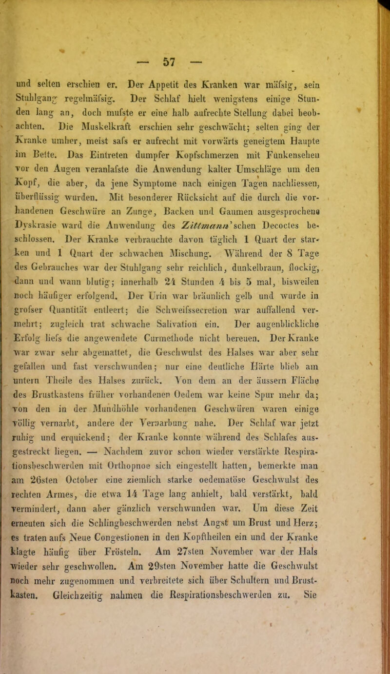 und selten erscliien er. Der Appetit des Kranken war müfsig, sein Stiihlgan?; regelmäfsig. Der Schlaf luelt wenigstens einige Stun- den lang an, doch mufste er eine halb aufrechte Stellung dabei beob- achten. Die Muskelkraft erschien sehr geschwächt; selten ging der Kranke umher, meist safs er aufrecht mit vorwärts geneigtem Haupte im Belte. Das Eintreten dumpfer Kopfschmerzen mit Funkenseheu vor den Augen Teranlafste die Anwendung kalter Umschläge um den Kopf, die aber, da jene Symptome nach einigen Tagen nachliessen, überflüssig wurden. Mit besonderer Rücksicht auf die durch die vor- handenen Geschwüre an Zunge, Backen und Gaumen ausgesprochen« Dyskrasie ward die Anwendun- des Ziffman/e^sehen Decoctes be- schlössen. Der Kranke verbrauchte davon täghch 1 Quart der star- ken und 1 Quart der schwachen Mischung. Während der 8 Tage des Gebrauches war der Stuhlgang sehr reichHch, dunkelbraun, ilockig, dann und wann blutig; innerhalb 2i Stunden 4 bis 5 mal, bisweilen nocli häufjuer erfolgend. Der Ürin war bräunhch gelb und wurde in grofser Quantität entleert; die Schweifssecretion Avar aufl'allend ver- mehrt; zughiich trat schwache Salivation ein. Der augenblickliche Erfolü' liefs die angewendete Curmcthode nicht bereuen. Der Kranke war zwar sehr abgemattet, die Geschwulst des Halses war aber sehr gefallen und fast verschwunden; nur eine deutliche Härte bHeb am untern Theile des Halses zurück. Von dem an der äussern Fläche des Brustkastens früher vorhandenen Oedem war keine Spur mehr da; Ton den in der Mundhöhle vorhandenen Geschwüren Avaren einige Töllig vernarbt, andere der Yernarbung nahe. Der Schlaf war jetzt ruhig und erquickend; der Kranke konnte Avährend des Schlafes aus- gestreckt liegen. — Nachdem zuvor schon Avieder verstärkte Respira- lionsbeschAverden mit Orthopnoe sich eingestellt hatten, bemerkte man am 26sten October eine ziemlich starke oedematöse GeschAvulst des rechten Armes, die etAva 14 Tage lang anhielt, bald verstärkt, bald vermindert, dann aber gänzlich verschwunden Avar. Um diese Zeit erneuten sich die Schlingbeschwerden nebst Angst um Brust und Herz; es traten aufs Neue Congestionen in den Kopflheilen ein und der Kranke klagte häufig über Frösteln. Am 27sten November AA'ar der Hals wieder sehr geschAVoIlen. Am 29sten November hatte die Geschwulst noch mehr zugenommen und verbreitete sich über Schultern und Brust- kästen. Gleichzeitig nahmen die Respirationsbeschwerden zu. Sie I