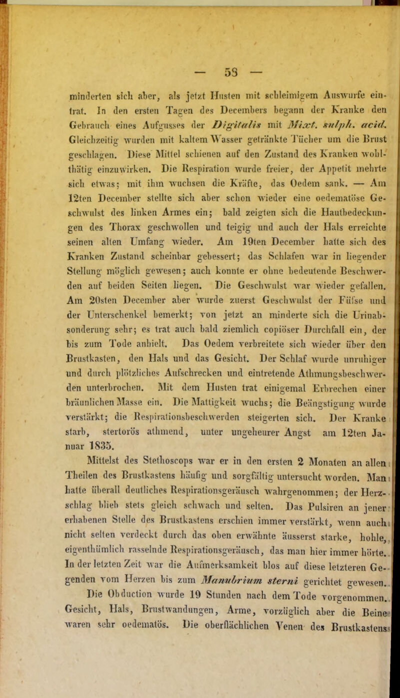 — 5S — minderten sich aljer, als jetzt Husten mit scbleiniioem Aiis-wnrfe ein- trat. In den ersten Tagen des Decembers bespann der Kranke den Gebrauch eines Au%iis.ses der Digifaliit mit Mixt, anlph. acid. Gleicbzeilig •wurden mit kaltem Wasser getränkte J'ilclier um die IJrust geschlagen. Diese Mittel schienen auf den Zustand des Kranken wohl- tbätig einzuwirken. Die Respiration wurde freier, der Appetit mehrt« sich etwas; mit ihm wuchsen die Kräfte, das Oedem sank. — Am 12ten December stellte sich aber schon wieder eine oedematöse Ge- scliAvulst des linken Armes ein: b.ild zeijrten sich die Hautbedeckun- gen des Thorax geschwollen und teigig und auch der Hals erreichte seinen allen Umfang wieder. Am 19ten December hatte sich des Kranken Zustand scheinbar gebessert; das Schlafen war in liegender Stellung möglich gewesen; auch konnte er ohne bedeutende Beschwer- den auf beiden Seiten liegen. Die Geschwulst war Avieder gefallen. Am 20sten December aber wurde zuerst Geschwulst der Füfse und der Unterschenkel bemerkt; von jetzt an minderte sich die Urinab- sonderung sehr; es trat auch bald ziemlich copiöser Durchfall ein, der bis zum Tode anhielt. Das Oedem verbreitete sich wieder über den Brustkasten, den Hals und. das Gesicht. Der Schlaf wurde unruhicer und durch plötzliches Aufschrecken und eintretende Athmungsbeschwer- den unterbrochen. IMit dem Husten trat einigemal Erbrechen einer bräunlichen Masse ein. Die Mattigkeit wuchs; die Beännstioun-wurde verstärkt; die Respiralionsbeschwerden steigerten sich. Der Kranke starb, stertorös athmend, unter ungeheurer Angst am 12ten Ja- nuar 1835. Mittelst des Stefhoscops war er in den ersten 2 Monaten an allen Theilen des Brustkastens häufig und sorgfällig untersucht worden. Man liatte überall deutliches Respirationsgeräusch Avahrgenommen; der Herz- schlag blieb stets gleich schwach und selten. Das Pulsiren an jener erhabenen Stelle des Brustkastens erschien immer verstärkt, wenn auch nicht selten verdeckt durch das oben erwähnte äusserst starke, hohle, eigenthümlich rasselnde Respirationsgeräusch, das man hier immer hörte. In der letzten Zeit Avar die Aufmerksamkeit blos auf diese letzteren Ge- genden vom Herzen bis zum Manvhrivm sterni gerichtet gewesen. Die Obduction Avurde 19 Stunden nach dem Tode vorgenommen. Gesicht, Hals, Brustwandungen, Arme, vorziigUch aber die Beine Avaren sehr oedematös. Die oberilächlichen Venen des Brustkastens