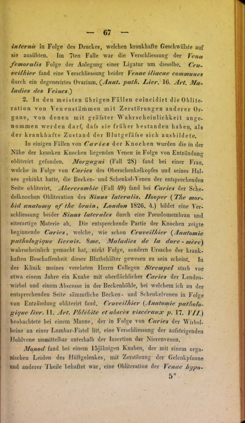 interna in Folge des Druckes, Avelchea krankliafte Geschwülste auf sie ausübten. Im 7ten Falle war die Verschliessung; der Vena femoralis Folge der Anlegung; einer Ligatur nm dieselbe. Cru- veil/tier fand eine Verschliessung beider Venne iliacae commnnes durch ein degenerirtes Ovarium. (^Anat. path, Livr, IG. Art. Ma^ ladies des Veiues.') 2. In den meisten übrigenFällen coincidirt dieOblite- ration Ton Yen enstämmen mit Zerstörungen anderer Or- gane, von denen mit gröfster Wahrscheinlichkeit ange- nommen werden darf, dafs sie früher bestanden haben, als der krankhafte Zustand der Blutgefäfse sich ausbildete. In einigen Fällen von Caries der Knochen wurden die in der Nähe der kranken Knochen liegenden Venen in Folge von Entzündung' obliterirt gefunden. Morgagni (Fall 28) fand bei einer Frau, welche in Folge von Caries des Oberschenkelkopfes und seines Hal- ses gehinkt hatte, die Becken- und Schenkel-Venen der entsprechenden Seite obliterirt, Abercromhie (Fall 49) fand bei Caries der Sehe- delknochen Obliteration des Sinns lateralis. Ilooper (The mor- bid anatomy of tlie brain, JLondon 1826. 4.) bildet eine Ver- schliessung beider Sinus laterales durch eine Pseudomembran und eiterartige Materie ab. Die entsprechende Partie der Knochen zeigte beginnende Caries^ Avelche, wie schon Crvveilhier {Aneitomie paf/iologifjve livrais. Sme. Maladics de la dnre - mere) wahrscheinlich gemacht hat, nicht Folge, sondern Ursache der krank- haften Beschafl'enlieit dieser Blulbehälter gewesen zu sein scheint. In der Klinik meines verehrten Herrn Collegen Strcfnpel starb vor etwa einem Jahre ein Knabe mit oberflächlicher Caries der Lenden- wirbel und einem Abscesse in der Beckenhöhle, bei welchem ich an der entsprechenden Seile sämmtUche Becken- und Schenkelvenen in Folge von Entzündung oblilenrt fand, Crnveilhier {Anatomie patfiolo- gir/ve livr, 11, Art. P/ilebite et absces viscöraucc p. 17, VJI) beobachtete bei einem Manne, der in Folge von Caries der Wirbel- beine an einer Lumbar-Fistel litt, eine Verschliessung- der äufsteigenden Hohlvene unmittelbar unterhalb der Insertion der Nierenvenen. 31anod fand bei einem 15jährigen Knaben, der mit einem orga- nischen Leiden des Hüftgelenkes, mit Zerstörung der Gelenkpfanne und anderer Theile behaftet war, eine Obliteration der Venae //ypo- 5*