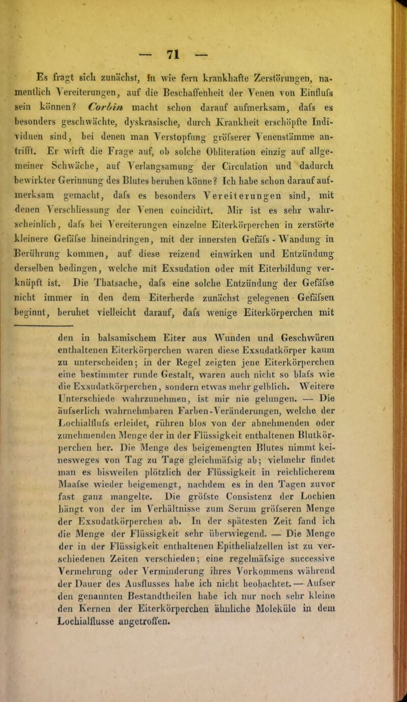 — TI- ES fragt sich zunächst, in wie fern krankliafte Zcrstöruugeu, na- mentlich \'ereiterungen, auf die Beschaffenheit der Venen tou Einflufs sein können? Cor bin macht schon darauf aufmerksam, dafs es besonders geschwächte, dyskrasische, durch Krankheit erschöpfte Indi- ■viduen sind, bei denen man Verstopfung gröfserer ^'enenstämme an- trifft. Er Avirft die Frage auf, ob solche Obliteration einzig auf allge- meiner Schwäche, auf Verlangsamung der Circulation und dadurch bewirkter Gerinnung des Blutes beruhen könne? Ich habe schon darauf auf- merksam gemacht, dafs es besonders Vereiterungen sind, mit denen Verscliliessung der Venen coincidirt. Mir ist es selir -wahr- scheinlich, dafs bei Vereiterungen einzelne Eiterkörperchen in zerstöHe kleinere Gefiifse hineindringen, mit der innersten Gefäfs - AVandung in Berührung kommen, auf diese reizend einwirken und Entzündung derselben bedingen, welche mit Exsudation oder mit Eiterbildung ver- knüpft ist. Die Thatsache, dafs eine solche Entzündung der Gefäfse nicht immer in den dem Eiterherde zunächst gelegenen Gefäfseu beginnt, beruhet vielleicht darauf, dafs wenige Eiterkörperchen mit den in balsamischem Eiter aus Wunden und Geschwüren enthaltenen Eiterkörperchen Avaren diese Exsudatkörper kaum zu unterscheiden; in der Regel zeigten jene Eiterkörperchen eine bestimmter runde Gestalt, waren auch nicht so blafs wie die Exsudatkörperchen, sondern etwas mehr gcllilich. Weitere Unterschiede wahrzuiieiunen, ist mir nie gelungen. — Die äufserlich wahrnehmbaren Farben-Veränderungen, welche der Lochialtlufs erleidet, rühren blos von der abnehmenden oder zunehmenden Menge der in der Flüssigkeit enthaltenen Blutkör- perchen her. Die Menge des beigemengten Blutes nimmt kei- nesweges von Tag zu Tage gleichmäfsig ab; vielmehr findet man es bisweilen plötzlich der Flüssigkeit in reichlichcrcia Maafse wieder beigemengt, nachdem es in den Tagen zuvor fast ganz mangelte. Die gröfstc Consistenz der Lochien liängt von der im Verhältnisse zum Serum gröfseren Menge der Exsudatkörperchen ab. In der spätesten Zeit fand ich die Menge der Flüssigkeit sehr überwiegend. — Die Menge der in der Flüssigkeit enthaltenen Epithelialzellen ist zu ver- schiedenen Zeiten verschieden; eine regelmäfsige succcssive Vermehrung oder Verminderung ihres Vorkommens während der Dauer des Ausflusses habe ich nicht beobachtet. — Aufser den genannten Bestandthcilen habe ich nur noch sehr kleine den Kernen der Eiterkörperchen ähuliche Moleküle in dem Lochialtlusse angetroffen.