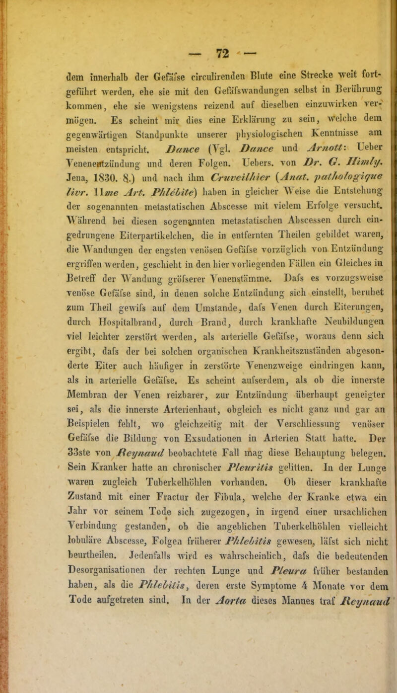 dem innerhalb der Gefarse circidircnden Blute eine Strecke weit fort- geführt werden, ehe sie mit den Gefäfswandungen selbst in Berührung kommen, ehe sie wenigstens reizend auf dieselben einzuwirken ver- mögen. Es scheint mir dies eine Erklärung zu sein, welche dem gegenwärtigen Standpunkte unserer physiologischen Kenntnisse am meisten entspricht. Dance (Tgl. Dance und Arnott: Ueber Venenentzündung und deren Folgen. Üebers. von Dr. G. Ifimli/. Jena, 1830. 8.) und nach ihm Crnveilhier {Anat. palhologif/ue livr. Wme Art. Phlebtte) haben in gleicher Weise die Entstehung der sogenannten metastatischen Abscesse mit vielem Erfolge versucht. W ährend bei diesen sogeninnten melastatischen Abscessen durch ein- gedrungene Eiterpartikelclien, die in entfernten Theilen gebildet waren, die AVandungen der engsten venösen Gofdfse vorzüglich von Entzündung ergrifTen werden, geschieht in den hier vorliegenden Fällen ein Gleiches ia Betrefi der Wandung gröfserer Yenenstämme. Dafs es vorzugsweise venöse Gefäfse sind, in denen solche Entzündung sich einstellt, beruhet «um Theil gewifs auf dem Umstände, dafs Venen durch Eiterungen, durch Ilospitalbrand, durch Brand, durch krankhafte Neubildungea viel leichter zerstört werden, als arterielle Gefäfse, woraus denn sich ergibt, dafs der bei solchen organischen Krankheitszuständen abgeson- derte Eiter auch häufiger in zerstörte Venenzweige eindringen kann, als in arterielle Gefäfse. Es scheint aufserdem, als ob die innerste Membran der Venen reizbarer, zur Entzündung überhaupt geneigter sei, als die innerste Arterienhaut, obgleich es nicht ganz und gar an Beispielen fehlt, Avo gleichzeitig mit der Verschliessung venöser Gefäfse die Bildung von Exsudationen in Arterien Statt hatte. Der 33ste von £\eynaiid beobachtete Fall mag diese Behauptung belegen. Sein Kranker hatte an chronischer Pleuritis uelitlen. In der Lunjre waren zugleich Tuberkelhöhlen vorhanden. Ob dieser krankhafte Zustand mit einer Fractur der Fibula, Avelche der Kranke etwa ein Jahr vor seinem Tode sich zugezogen, in irgend einer ursachlichen Verbindung gestanden, ob die angeblichen Tuberkelhöhlen vielleicht lobuläre Abscesse, Folgen früherer Phlebitis gewesen, läfst sich nicht beurtheilen. Jedenfalls wird es wahrscheinlich, dafs die bedeutenden Desorganisationen der rechten Lunge und Plevra früher bestanden haben, als die Phlebitis^ deren erste Symptome 4 Monate vor dem Tode aufgetreten sind. In der Aorta dieses Mannes traf Reynaud