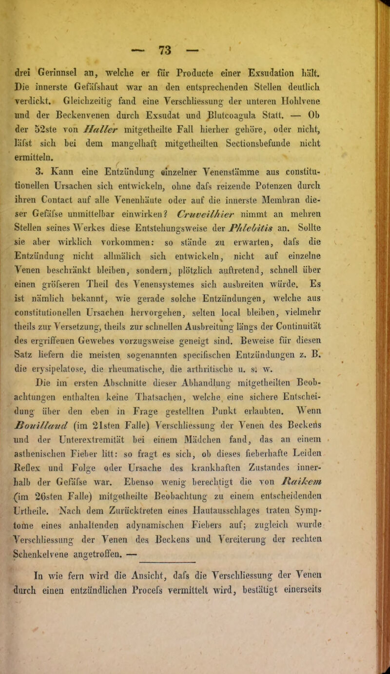 drei Gerinnsel an, welche er fiir Prodiicte einer Exsudation hält. Die innerste Gefäfshaut Avar an den entsprechenden Stellen deutlich verdickt. Gleichzeitig fand eine Verschliessung der unteren Hohlvene und der Beckenvenen durch Exsudat und J^lutcoagula Statt. — Ob der 52ste von Haller mitgetheilte Fall hierher gehöre, oder nicht, liifst sich bei dem manüelliaft mitgetheilten Sectiousbefande nicht ermitteln. t' 3. Kann eine Entzündung einzelner Venenstämme aus constitu- tionellen Ursachen sich entwickeln, ohne dafs reizende Potenzen durch ihren Contact auf alle Yenenhäute oder auf die iimerste Membran die- ser Gefäl'se unmittelbar einwirken? Cruveilhier nimmt an mehren Stellen seines ^^erkes diese Entstehungsweise der Phlebitis an. Sollte sie aber wirklich vorkommen: so stände zu erwarten, dafs die Entzündung nicht allmälich sich entwickeln, nicht auf einzelne Venen beschränkt bleiben, sondern, plötzhch auftretend, schnell über einen gröfseren Theil des Venensystemes sich ausbreiten würde. Es ist nämlich bekannt, wie gerade solche Entzündungen, welche aus conslitutionellen Ursachen hervorgehen, selten local bleiben, vielmehr theils zur Versetzung, theils zur schnellen Ausbreitung längs der Continuität des ergrifl'enen Gewebes vorzugsweise geneigt sind. Beweise für diesen Satz hefern die meisten sogenannten specifischen Entzündungen z. B. die erysipelatose, die rheumatische, die ailbrilische u. s; w. Die im ersten Abschnitte dieser Abhandlung mitgetheilten Beob- achtungen entlialten keine Thatsachen, welche eine sichere Entschei- dung über den eben in Frage gestellten Punkt erlaubten. Wenn Bottilletud (im 21sten Falle) Verschliessung der Venen des Beckerts und der Unterextremität bei einem Mädchen fand, das an einem asthenischen Fieber litt: so fragt es sich, ob dieses fieberhafte Leiden Reflex und Folge oder Ursache des krankhaften Zustandes inner- halb der Gefäfse war. Ebenso wenig berechtigt die von Itfiikem (im 2Gsten Falle) mitgetheilte Beobachtung zu einem entscheidenden Urtheile. Nach dem Zurücktreten eines Hautausschlages traten Symp- tome eines anhaltenden adynamischen Fiebers auf; zugleich wurde Verschliessung der Venen des Beckens und Vereiterung der rechten Schenkelvene angetroflen. — In wie fern wird die Ansicht, dafs die Verschliessung der Venen durch einen eutzündliclien Procefs vermittelt Avird, bestätigt einerseits