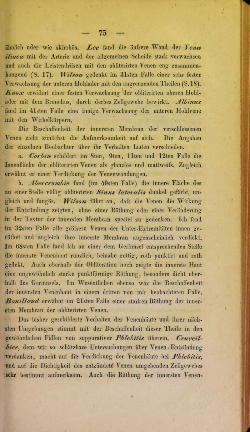 ähnlich oder wie szirrhös. Lee fand die äiifsere Wand der Vena iliaca mit der Arterie und der allgemeinen Scheide stark verwachsen und auch die Leistendrüsen mit den obliterirten Venen eng zusammen- hangend (S. IT). Wilson gedenkt im Bisten Falle einer sehr fester Verwachsung der unteren Hohlader mit den angrenzenden Theilen (S. 18), Knox erwähnt einer festen Verwachsung der obliterirten oberen Hohl- ader mit dem Bronchus, durch derbes Zellgewebe bewirkt. Albinus fand im 41sten Falle eine innige Verwachsung der unteren Holilvene mit den Wivbelkörpem. Die Beschaflenheit der innersten Membran der verschlossenen Venen zieht zunächst die Aufmerksamkeit auf sich. Die Anabea der einzelnen Beobachter über ihr Verhalten lauten verschieden. a. Corbin schildert im 8ten, 9ten, Ilten und i2ten Falle die Innenfläche der obliterirten Venen als glanzlos und mattweifs. Zugleicli erwähnt er einer Verdickung der Venenwandungen. b. Abercro7nbie fand (im 49sten Falle) die innere Fläche des an einer Stelle völlig obliterirten Sinns lateralis dunkel gefärbt, un- gleich und fungös. Wilson führt an, dafs die Venen die Wirkung der Entziinduug zeigten, ohne einer Röthung oder einer Veränderung in der Textur der innersten Membran speciel zu gedenken. Ich fand im 32steu Falle alle gröfsern Venen der Unter-Extremitäten innen ge- töthet und zugleich ihre innerste Membran augenscheinlicli verdickt. Im 68sten Falle fand ich an einer dem Gerinnsel entsprechenden Stelle die innerste Venenliaut runzlich, beinahe zottig, roth punktirt und rolh geflekt. Auch oberhalb der Obliteration noch zeigte die innerste Haut eine ungewöhnlich starke punktförmige Röthung, besonders dicht obcr- lialb des Gerinnsels. Im Wesentlichen ebenso war die BeschafTenheit der innersten Venenhaut in einem dritten von mir beobachteten Falle. Bovillaiid erwähnt im 21sten Falle einer starken Röthung der iimer- ßteu Membran der obliterirten Venen. Das bisher geschilderte Verhalten der Venenhäute und ihrer näch- sten Umgebungen stimmt mit der Beschaflenheit dieser Theile in den gewöhnlichen Fällen von suppurativer Phlebitis iiherein. Crnveil- /lier, dem wir so schätzbare Untersuchungen über Venen-Entzündung verdanken, macht auf die Verdickung der Venenhäute bei Phlebitis^ und auf die Dichtigkeit des entzündete Venen umgebenden Zellgewebes sehr bestimmt aufmerksam. Auch die Röthung der innersten Venen-