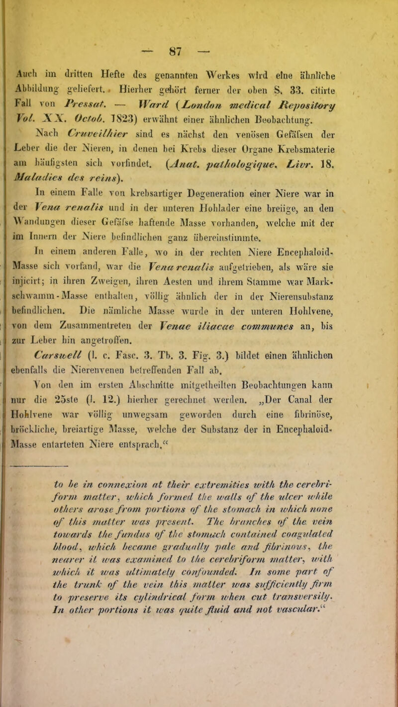Auch im dritten Hefte des genannten Werkes wird eine ähnliche Abbildung geliefert., Hierlier gdiört ferner der oben S» 33. citirte Fall von Pressat. — Ward {London lacdical Repository Vol. XX. Octoh. 1823) erwähnt einer ähnlichen Beobachtung. Nach CruvtiUiier sind es nächst den venösen Gefälsen der Leber die der Nieren, in denen bei Krebs dieser Organe Krebsmaterie am häufigsten sich vorfindet. {Auat. patholugifjue. Livr. 18. Alaludies des re'ins). In einem Falle von krebsartiger Degeneration einer Niere war in der Vena renalis und in der imteren IJohlader eine breiige, an den Wandungen dieser Gefärse haftende Masse vorhanden, welche mit der im Innern der Niere befindlichen ganz übereinstimmte. In einem anderen Falle, avo in der rechten Niere Encephaloid- Masse sich vorfand, war die Vena renalis aufgetrieben, als wäre sie injicirt; in ihren Zweigen, ihren Aesten und ihrem Stamme war Mark- schwamm - Masse enlhalleti, völlig ähnlich der in der Nierensubstanz befindlichen. Die jiämliche Masse wurde in der imteren Ilohlvene, Ton dem Zusammentreten der Venae iliacae communes an, bis zur Leber hin angelrollen. Carsicell (1. c. Fase. 3. Tb. 3. Fig. 3.) bildet einen ähnlichen ebenfalls die Nierenvenen belreßenden Fall ab. \o\\ den im ersten Alischnitte milgelheilten Beobachtungen kann nur die 25ste (I. 12.) hierher gereclinet werden. „Der Canal der Hohlvene war völlig unwegsam geworden durch eine fibrinöse, bröckliche, breiartige Masse, welche der Substanz der in Encephaloid- Masse entarteten Niere entsprach. to he in cnnnexion nt t/ieir extremities tvitli the cerehri- forni niatler, wliick fonned tlie walls of the ulcer while others arose from portions of the stomach in which none of litis matter was prssent. The hramhes of the. vein towards the fwndtis of the stomach citnlnined cow^nlated blood, tvhick hecame graduoUt/ pale and ßhrinovs^ the nearer it was exaniined to the cerehriform matter, tvith which it was tdtimately confuunded. In soine part of the tnmk of the vein this matter was svfficiently ßrm to preserve its cijlindrical form when cvt transversily. In other portions it was fjuite fluid and not vascidar.^''