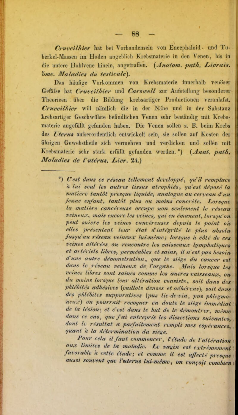 Crnveilhier hat bei Vorhandensein von Encephaloid - und Tu- berkel-Massen im Hoden angel)lich Krebsmalerie in den Venen, bis in die untere Huhlvene hinein, angetroffen. {Anatom, path. JLlvrais. 5me. Maladies du testicule). Das häufige Vorkommen von Krebsmaterie innerhalb venöser Gefäfse hat Cruveilliier und Carswell zur Aufstellung besonderer Theorieen über die Bildung krebsartiger Productionen veranlafst. Crnveilhier will nämlich die in der Nähe und in der Substanz krebsartiger Geschwülste befindlichen Venen sehr beständig mit Krebs- materie angefüllt gefunden haben. Die Venen sollen z. B. beim Krebs des Uterus aufserordentlich entwickelt sein, sie sollen auf Kosten der übrigen Gewebstheile sich vermehren und verdicken und sollen mit Krebsmaterie sehr stark erfilUt gefunden werden. *) {Anat. path. Maladies de Vutörus^ Livr, 24.) °) (Test dans ce reseau telleinent developp^, rj^iil remplacc h lui seul les avti'cs tissns atroiihies ^ r/u est depose la niatiere tantot presr/ue lir/uidey analogue au cervenu d'un j'eune enfant') tantot plus ou moins concrete. Lors</ve la matiere canc^rense occupe non seulement le rr'svau veineax^ mais encore les veines, qui en emanent^ lorsißion peut suiure les veines cnncereuses depuis le poi/it ou elles presentent leur ^tat d'intt'grite le plus absolu j'usf/u'aif reseau veineux lui-nifine; lorsf/ue k cote de ces ■veines alterees an rencontre les vaisscaux It/mphatit/ucs et arteriels li/zres^ permvahles et sains^^ il nest pas hesoin if une autre demo7tstrattoii, que le siege du Cancer est dans le reseau veineux de Vorgane. Mais lorsi/ue les ver/iex lihres sout saines Conane les auires vaisseaux^ ou du moins lorsr/ue leur (dieration consiste^ soit dans des phUhitcs adhäsives {caillots denses et adherens), soit dans des phUhites suppuratives {ptis lie-de-vin^ pus phlegmo- 9ieux) on pourrait revo(/uer en doute le siege imincdial de la l(sion\ et c'est dans le bul de le deniontrer, mimt d^ns ce cas, r/ue fai entrepris les dissections suivanles^ dont le rcsultat a parfaitement rempli mes esperances, quant h la determination du siege. Pour cela il faut comtne7icer, l'etude de Valteration aux limites de la maladie. Le vagiti est extrememcnt favorable h cette Hude; et comme il est affecle presque aussi souvent que l'uterus lui-mime^ on con^oit comüien